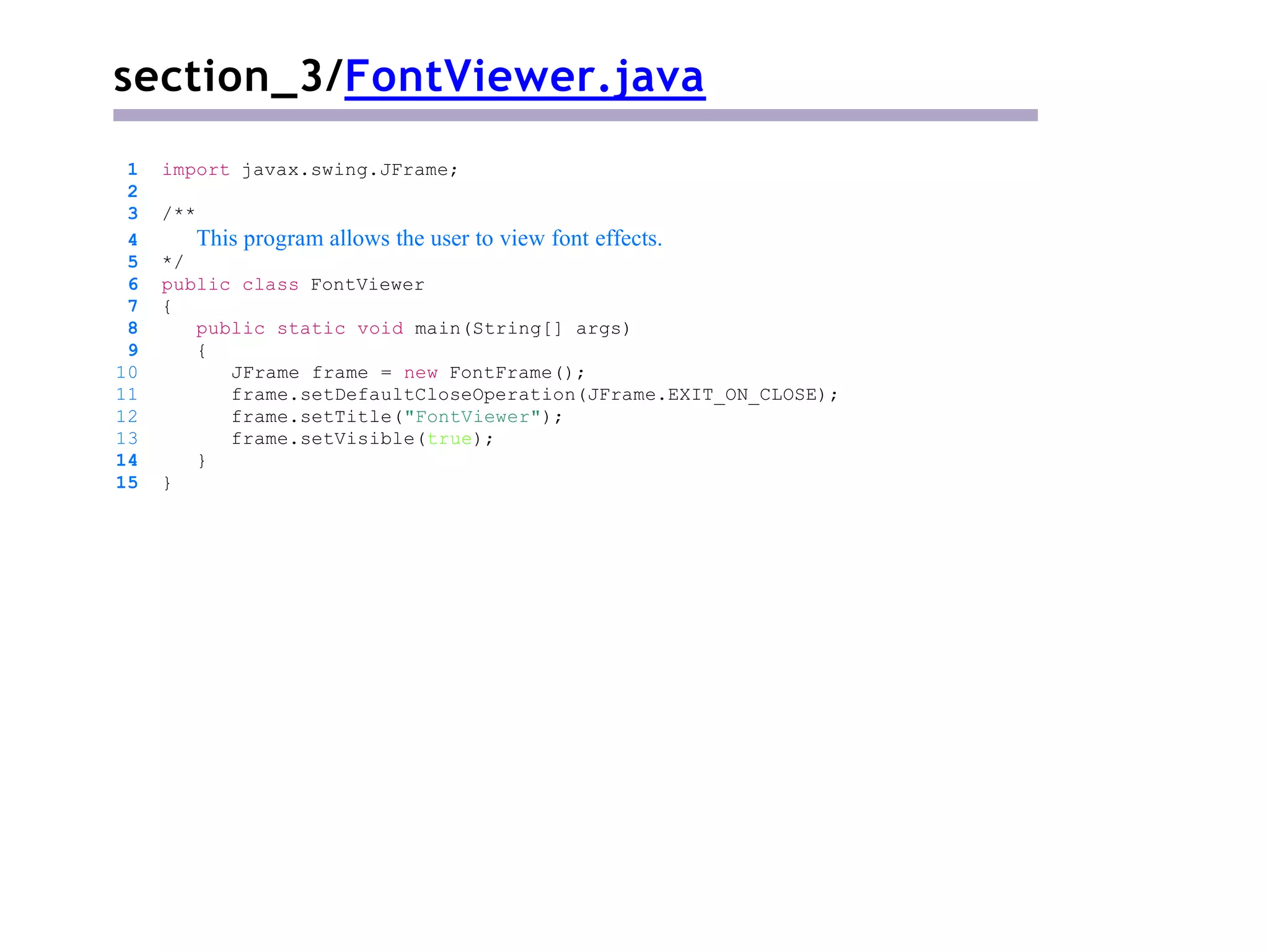 section_3/FontViewer.java
1 import javax.swing.JFrame;
2
3 /**
4 This program allows the user to view font effects.
5 */
6 public class FontViewer
7 {
8 public static void main(String[] args)
9 {
10 JFrame frame = new FontFrame();
11 frame.setDefaultCloseOperation(JFrame.EXIT_ON_CLOSE);
12 frame.setTitle("FontViewer");
13 frame.setVisible(true);
14 }
15 }
 