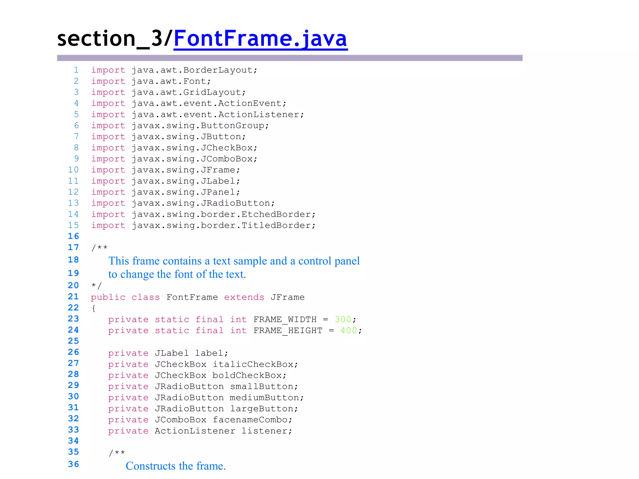 section_3/FontFrame.java
/**
This frame contains a text sample and a control panel
to change the font of the text.
*/
public class FontFrame extends JFrame
{
private static final int FRAME_WIDTH = 300;
private static final int FRAME_HEIGHT = 400;
private JLabel label;
private JCheckBox italicCheckBox;
private JCheckBox boldCheckBox;
private JRadioButton smallButton;
private JRadioButton mediumButton;
private JRadioButton largeButton;
private JComboBox facenameCombo;
private ActionListener listener;
1 import java.awt.BorderLayout;
2 import java.awt.Font;
3 import java.awt.GridLayout;
4 import java.awt.event.ActionEvent;
5 import java.awt.event.ActionListener;
6 import javax.swing.ButtonGroup;
7 import javax.swing.JButton;
8 import javax.swing.JCheckBox;
9 import javax.swing.JComboBox;
10 import javax.swing.JFrame;
11 import javax.swing.JLabel;
12 import javax.swing.JPanel;
13 import javax.swing.JRadioButton;
14 import javax.swing.border.EtchedBorder;
15 import javax.swing.border.TitledBorder;
16
17
18
19
20
21
22
23
24
25
26
27
28
29
30
31
32
33
34
35
36
/**
Constructs the frame.
 