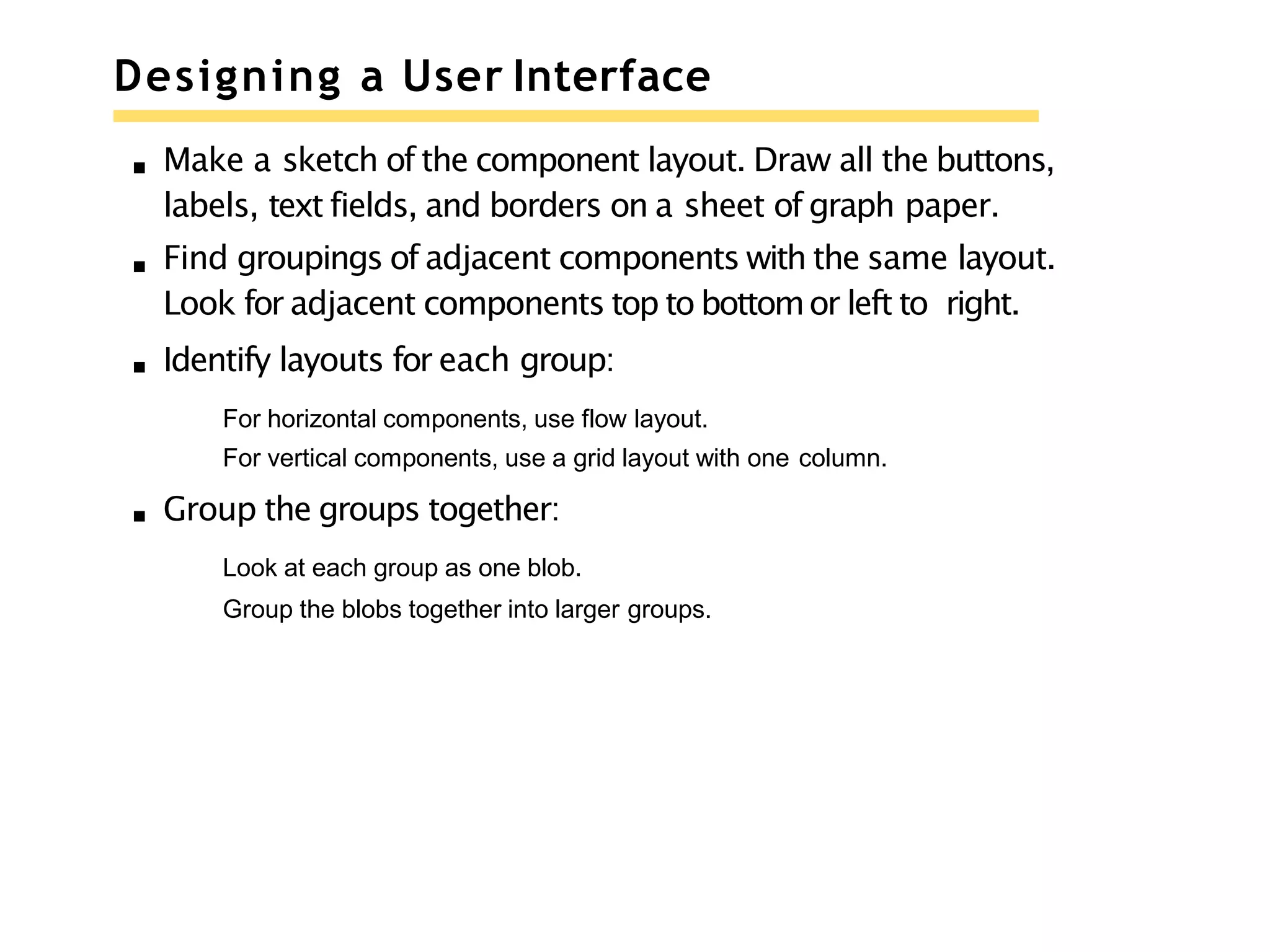 Designing a User Interface
Make a sketch of the component layout. Draw all the buttons,
labels, text fields, and borders on a sheet of graph paper.
Find groupings of adjacent components with the same layout.
Look for adjacent components top to bottomor left to right.
Identify layouts for each group:
For horizontal components, use flow layout.
For vertical components, use a grid layout with one column.
Group the groups together:
Look at each group as one blob.
Group the blobs together into larger groups.
 