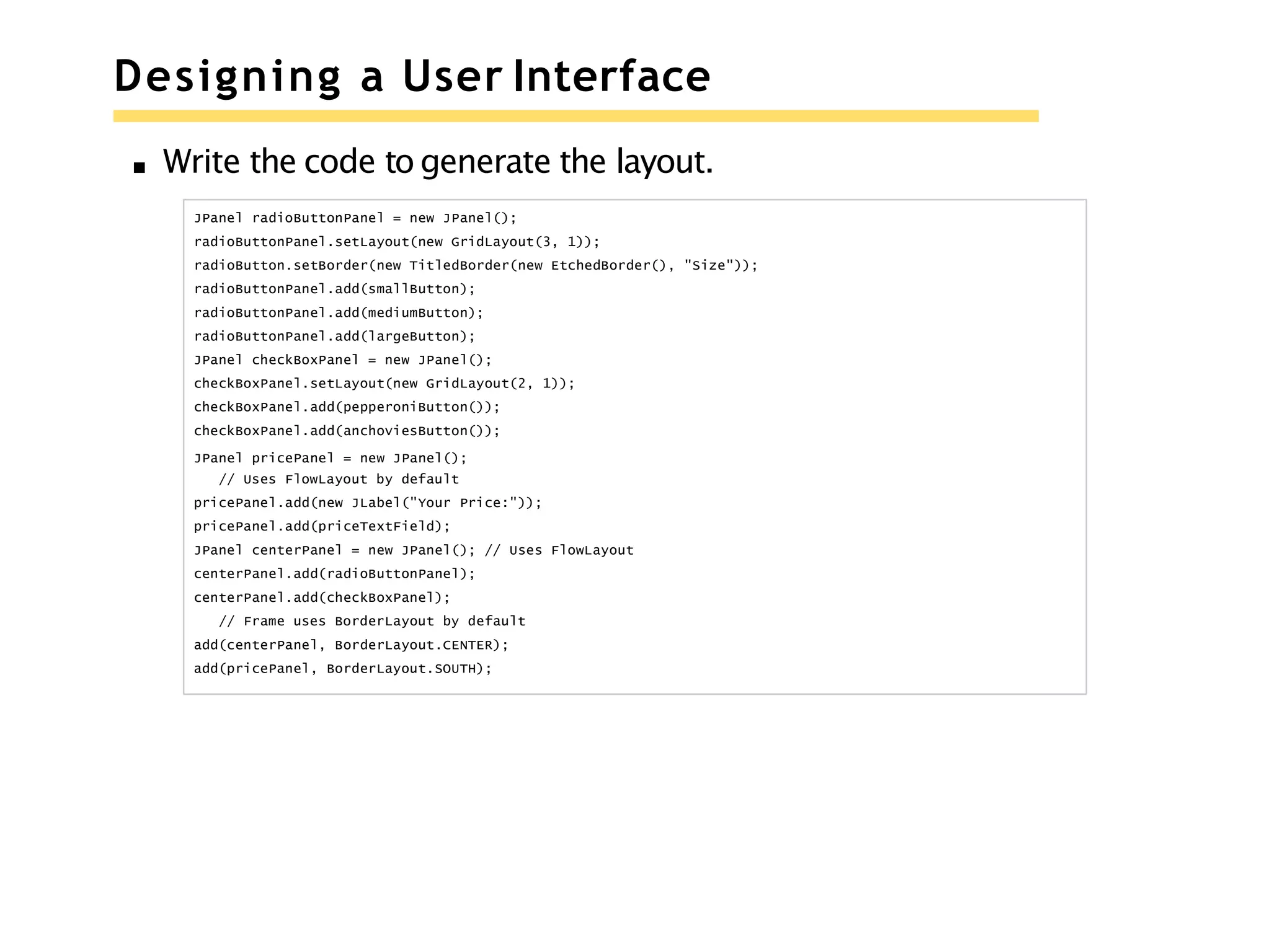 Designing a User Interface
Write the code to generate the layout.
JPanel radioButtonPanel = new JPanel();
radioButtonPanel.setLayout(new GridLayout(3, 1));
radioButton.setBorder(new TitledBorder(new EtchedBorder(), "Size"));
radioButtonPanel.add(smallButton);
radioButtonPanel.add(mediumButton);
radioButtonPanel.add(largeButton);
JPanel checkBoxPanel = new JPanel();
checkBoxPanel.setLayout(new GridLayout(2, 1));
checkBoxPanel.add(pepperoniButton());
checkBoxPanel.add(anchoviesButton());
JPanel pricePanel = new JPanel();
// Uses FlowLayout by default
pricePanel.add(new JLabel("Your Price:"));
pricePanel.add(priceTextField);
JPanel centerPanel = new JPanel(); // Uses FlowLayout
centerPanel.add(radioButtonPanel);
centerPanel.add(checkBoxPanel);
// Frame uses BorderLayout by default
add(centerPanel, BorderLayout.CENTER);
add(pricePanel, BorderLayout.SOUTH);
 
