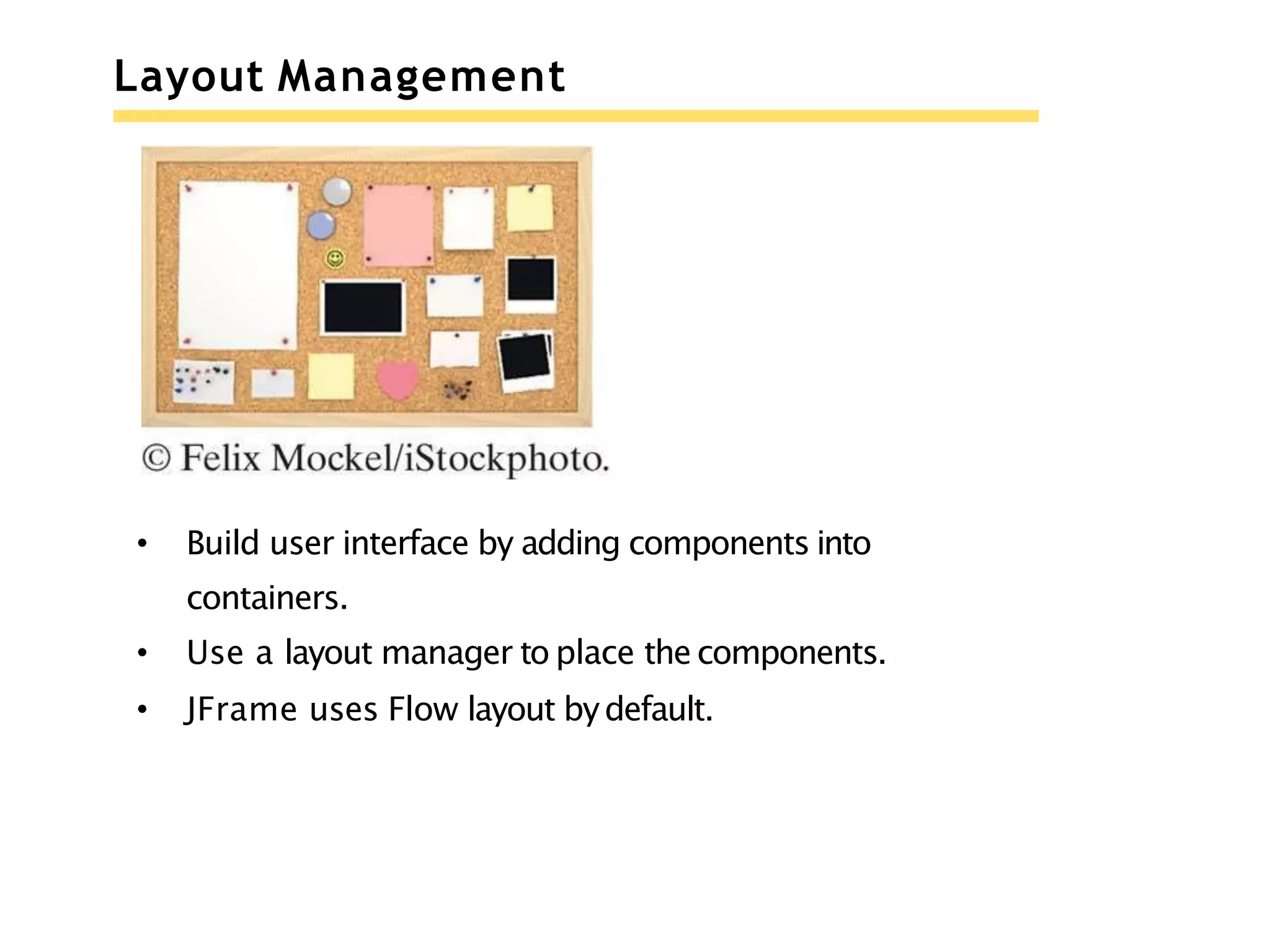 Layout Management
• Build user interface by adding components into
containers.
• Use a layout manager to place the components.
• JFrame uses Flow layout bydefault.
 