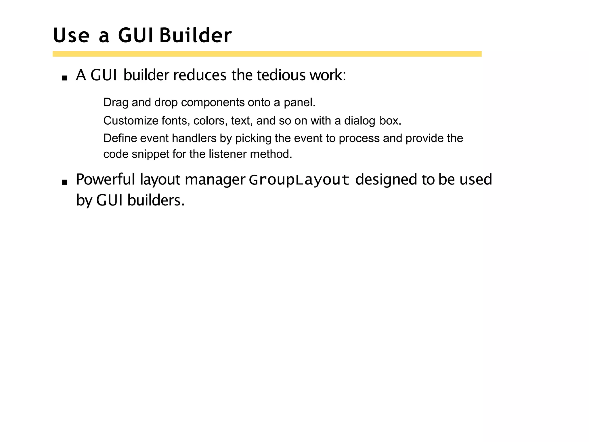 Use a GUI Builder
A GUI builder reduces the tedious work:
Drag and drop components onto a panel.
Customize fonts, colors, text, and so on with a dialog box.
Define event handlers by picking the event to process and provide the
code snippet for the listener method.
Powerful layout manager GroupLayout designed to be used
by GUI builders.
 