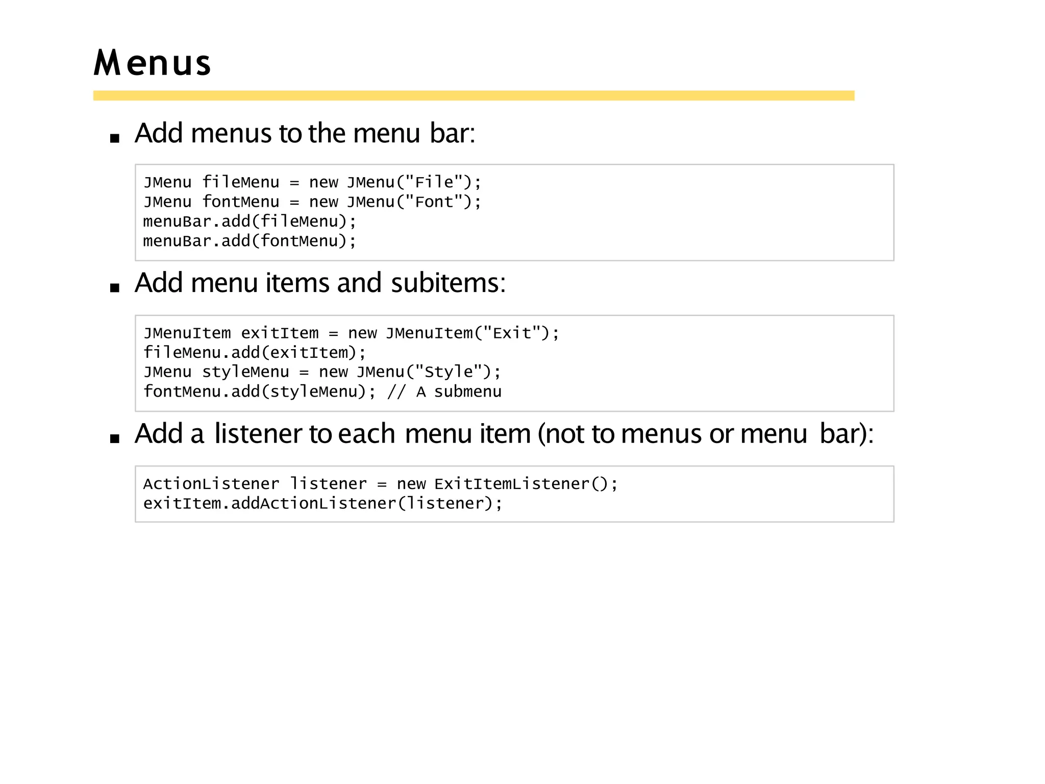 M enus
Add menus to the menu bar:
JMenu fileMenu = new JMenu("File");
JMenu fontMenu = new JMenu("Font");
menuBar.add(fileMenu);
menuBar.add(fontMenu);
Add menu items and subitems:
JMenuItem exitItem = new JMenuItem("Exit");
fileMenu.add(exitItem);
JMenu styleMenu = new JMenu("Style");
fontMenu.add(styleMenu); // A submenu
Add a listener to each menu item (not to menus or menu bar):
ActionListener listener = new ExitItemListener();
exitItem.addActionListener(listener);
 