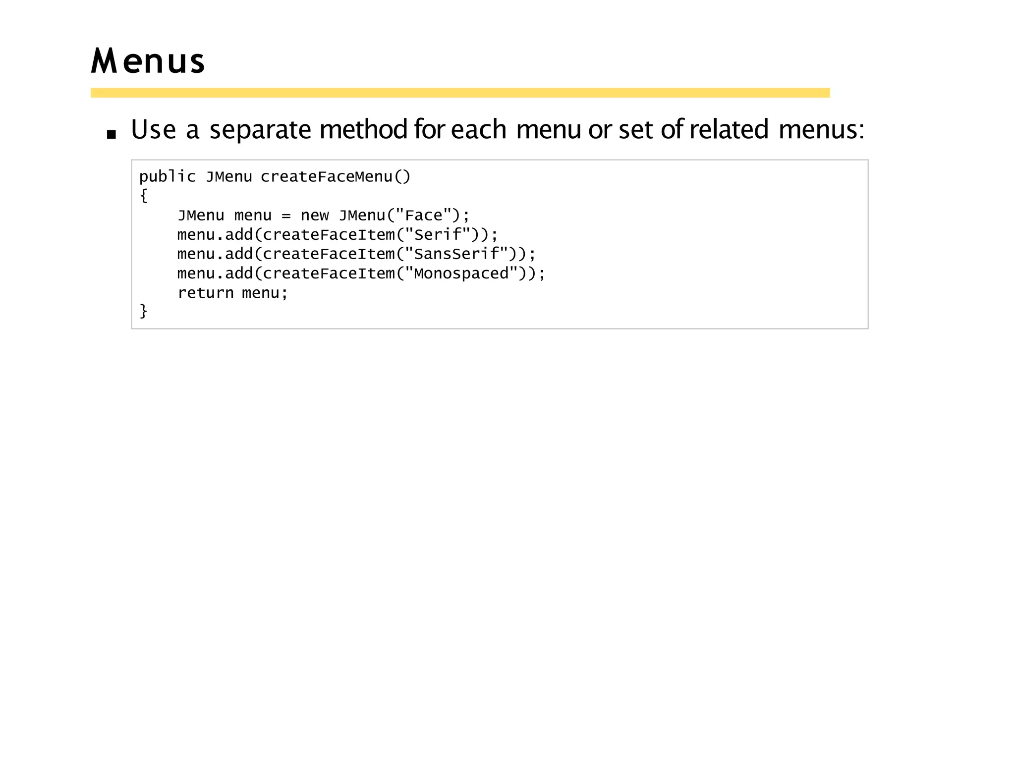 M enus
Use a separate method for each menu or set of related menus:
public JMenu createFaceMenu()
{
JMenu menu = new JMenu("Face");
menu.add(createFaceItem("Serif"));
menu.add(createFaceItem("SansSerif"));
menu.add(createFaceItem("Monospaced"));
return menu;
}
 