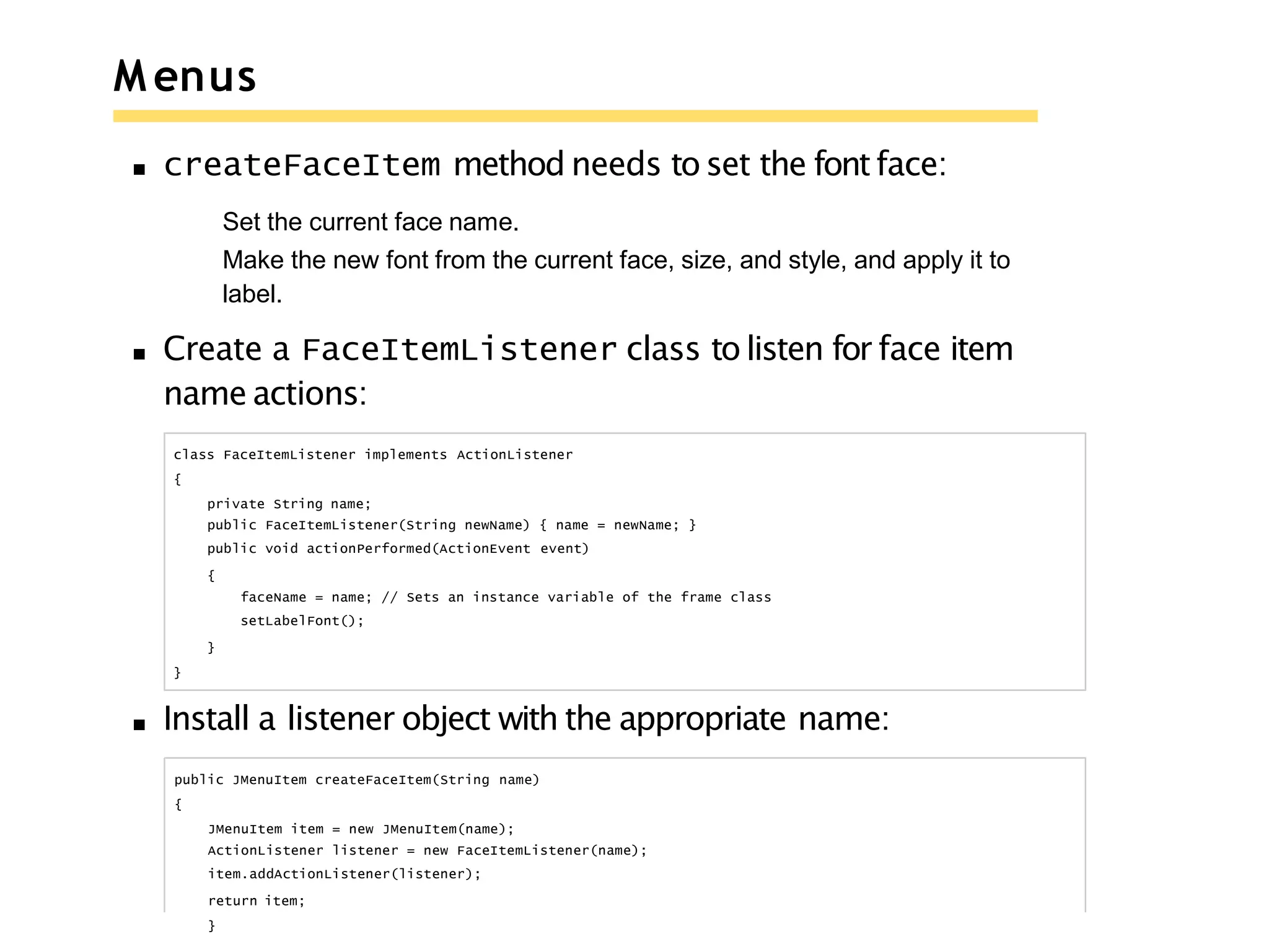M enus
createFaceItem method needs to set the fontface:
Set the current face name.
Make the new font from the current face, size, and style, and apply it to
label.
Create a FaceItemListener class to listen for face item
name actions:
class FaceItemListener implements ActionListener
{
private String name;
public FaceItemListener(String newName) { name = newName; }
public void actionPerformed(ActionEvent event)
{
faceName = name; // Sets an instance variable of the frame class
setLabelFont();
}
}
Install a listener object with the appropriate name:
public JMenuItem createFaceItem(String name)
{
JMenuItem item = new JMenuItem(name);
ActionListener listener = new FaceItemListener(name);
item.addActionListener(listener);
return item;
}
 