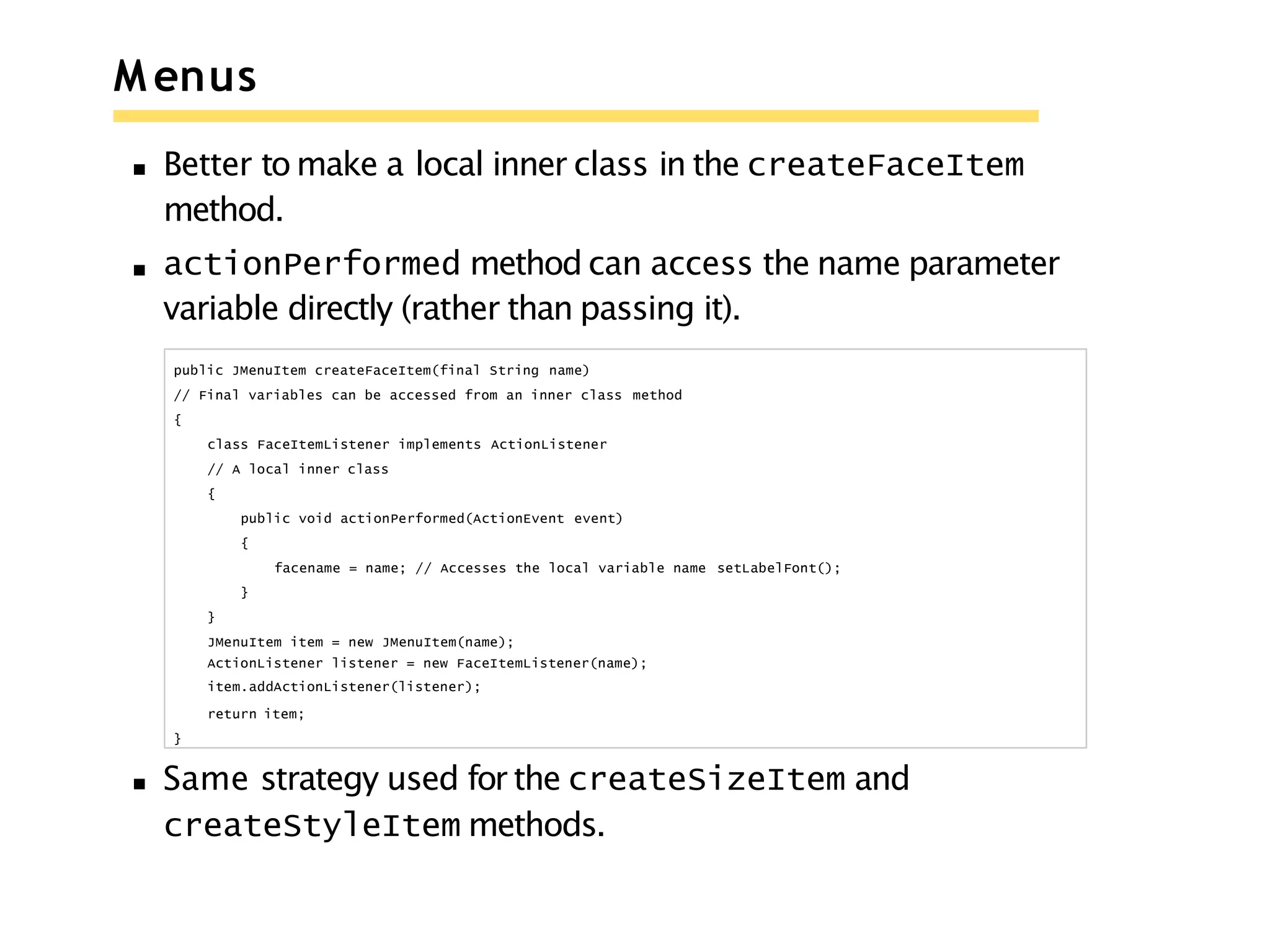 M enus
Better to make a local inner class in the createFaceItem
method.
actionPerformed method can access the name parameter
variable directly (rather than passing it).
public JMenuItem createFaceItem(final String name)
// Final variables can be accessed from an inner class method
{
class FaceItemListener implements ActionListener
// A local inner class
{
public void actionPerformed(ActionEvent event)
{
facename = name; // Accesses the local variable name setLabelFont();
}
}
JMenuItem item = new JMenuItem(name);
ActionListener listener = new FaceItemListener(name);
item.addActionListener(listener);
return item;
}
Same strategy used for the createSizeItem and
createStyleItem methods.
 