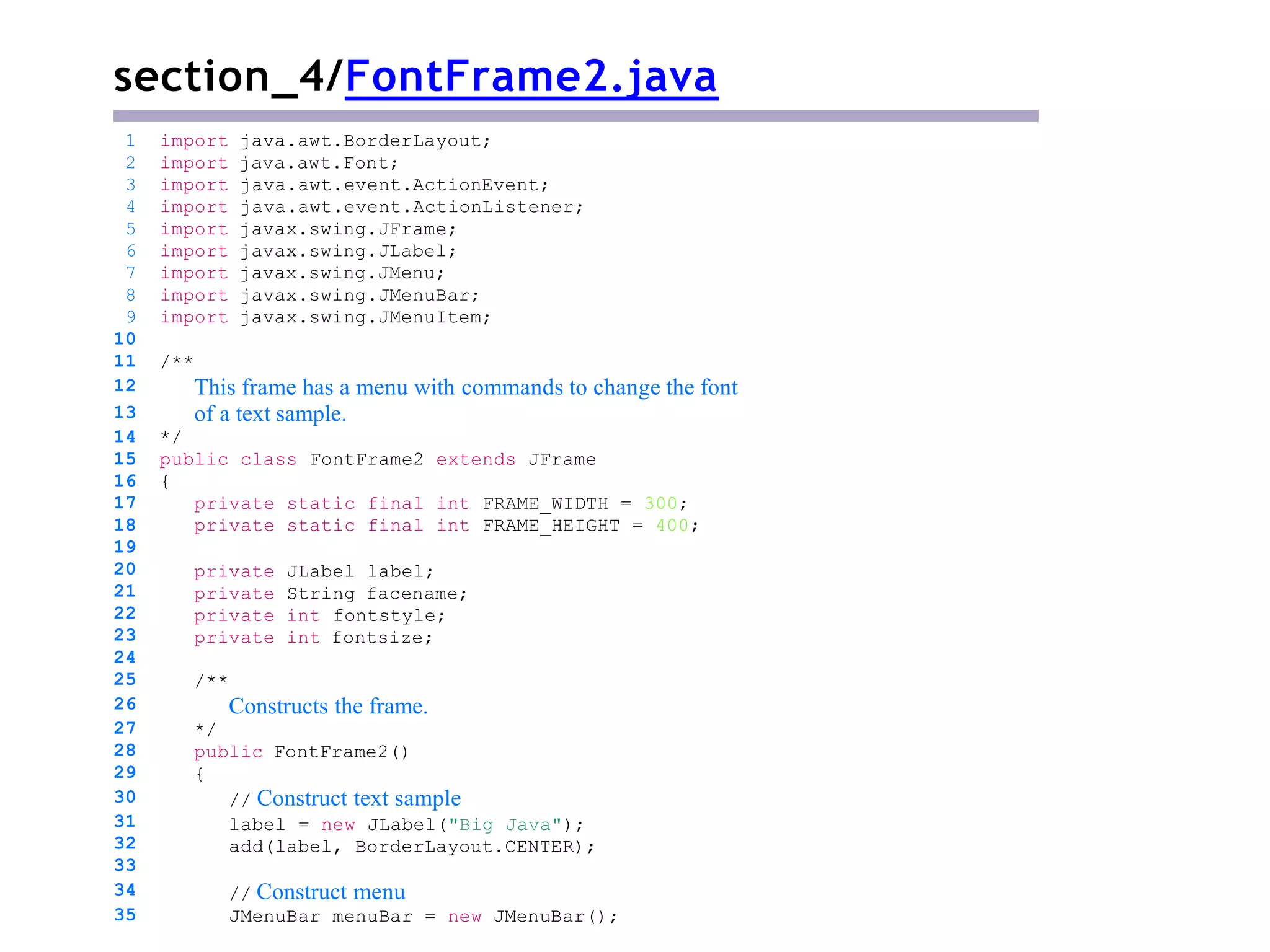 section_4/FontFrame2.java
/**
This frame has a menu with commands to change the font
of a text sample.
*/
public class FontFrame2 extends JFrame
{
private static final int FRAME_WIDTH = 300;
private static final int FRAME_HEIGHT = 400;
private JLabel label;
private String facename;
private int fontstyle;
private int fontsize;
/**
Constructs the frame.
*/
public FontFrame2()
{
// Construct text sample
label = new JLabel("Big Java");
add(label, BorderLayout.CENTER);
1 import java.awt.BorderLayout;
2 import java.awt.Font;
3 import java.awt.event.ActionEvent;
4 import java.awt.event.ActionListener;
5 import javax.swing.JFrame;
6 import javax.swing.JLabel;
7 import javax.swing.JMenu;
8 import javax.swing.JMenuBar;
9 import javax.swing.JMenuItem;
10
11
12
13
14
15
16
17
18
19
20
21
22
23
24
25
26
27
28
29
30
31
32
33
34
35
// Construct menu
JMenuBar menuBar = new JMenuBar();
 