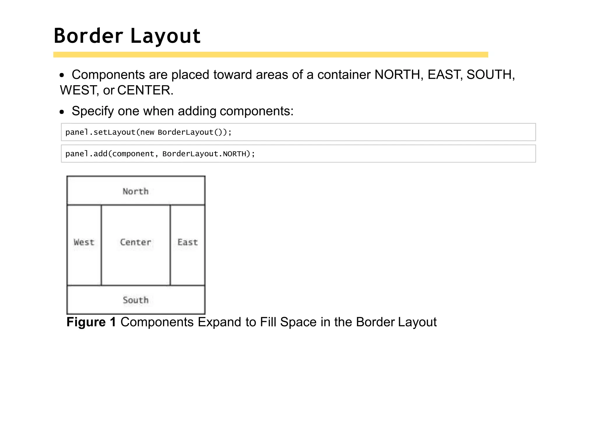 Border Layout
Components are placed toward areas of a container NORTH, EAST, SOUTH,
WEST, or CENTER.
Specify one when adding components:
panel.setLayout(new BorderLayout());
panel.add(component, BorderLayout.NORTH);
Figure 1 Components Expand to Fill Space in the Border Layout
 