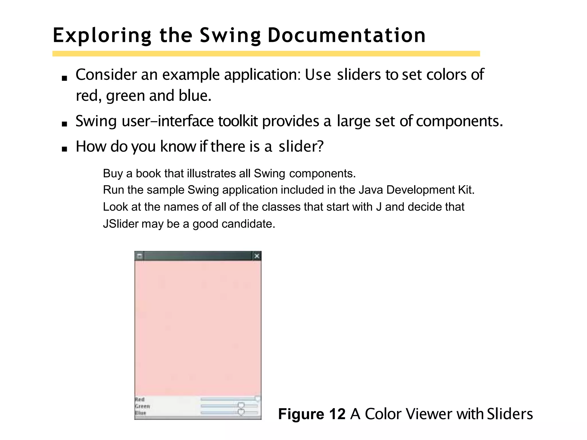 Exploring the Swing Documentation
Consider an example application: Use sliders to set colors of
red, green and blue.
Swing user-interface toolkit provides a large set of components.
How do you know if there is a slider?
Buy a book that illustrates all Swing components.
Run the sample Swing application included in the Java Development Kit.
Look at the names of all of the classes that start with J and decide that
JSlider may be a good candidate.
Figure 12 A Color Viewer withSliders
 