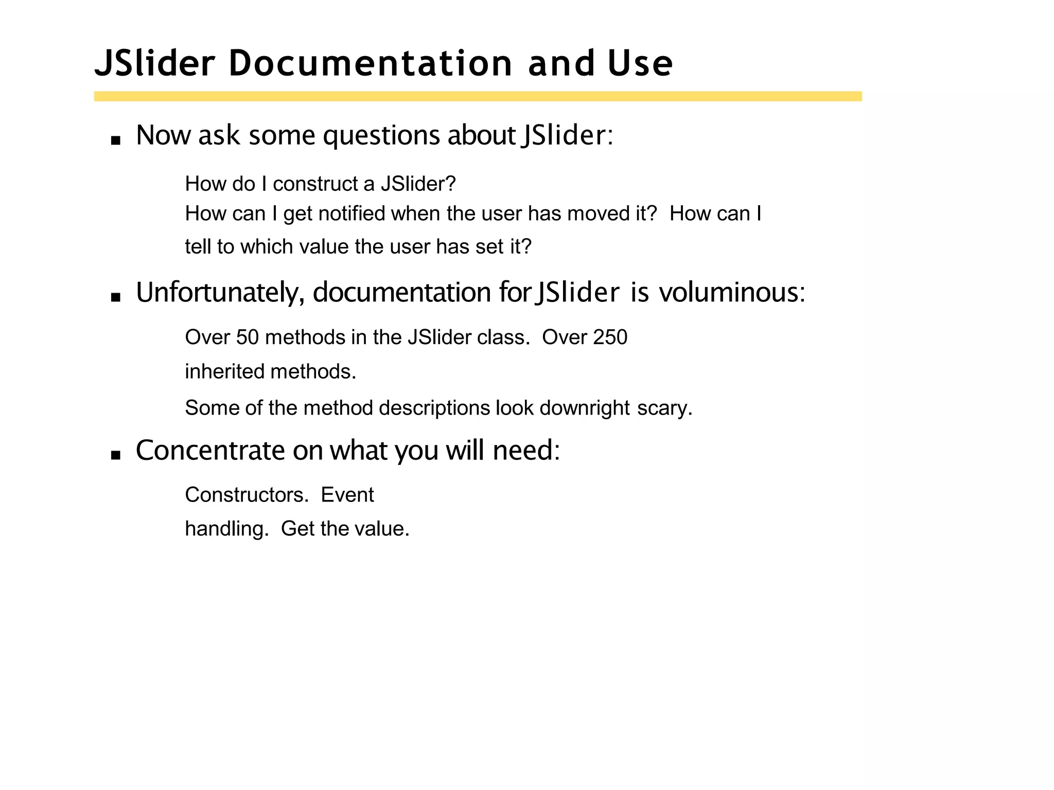 JSlider Documentation and Use
Now ask some questions about JSlider:
How do I construct a JSlider?
How can I get notified when the user has moved it? How can I
tell to which value the user has set it?
Unfortunately, documentation for JSlider is voluminous:
Over 50 methods in the JSlider class. Over 250
inherited methods.
Some of the method descriptions look downright scary.
Concentrate on what you will need:
Constructors. Event
handling. Get the value.
 