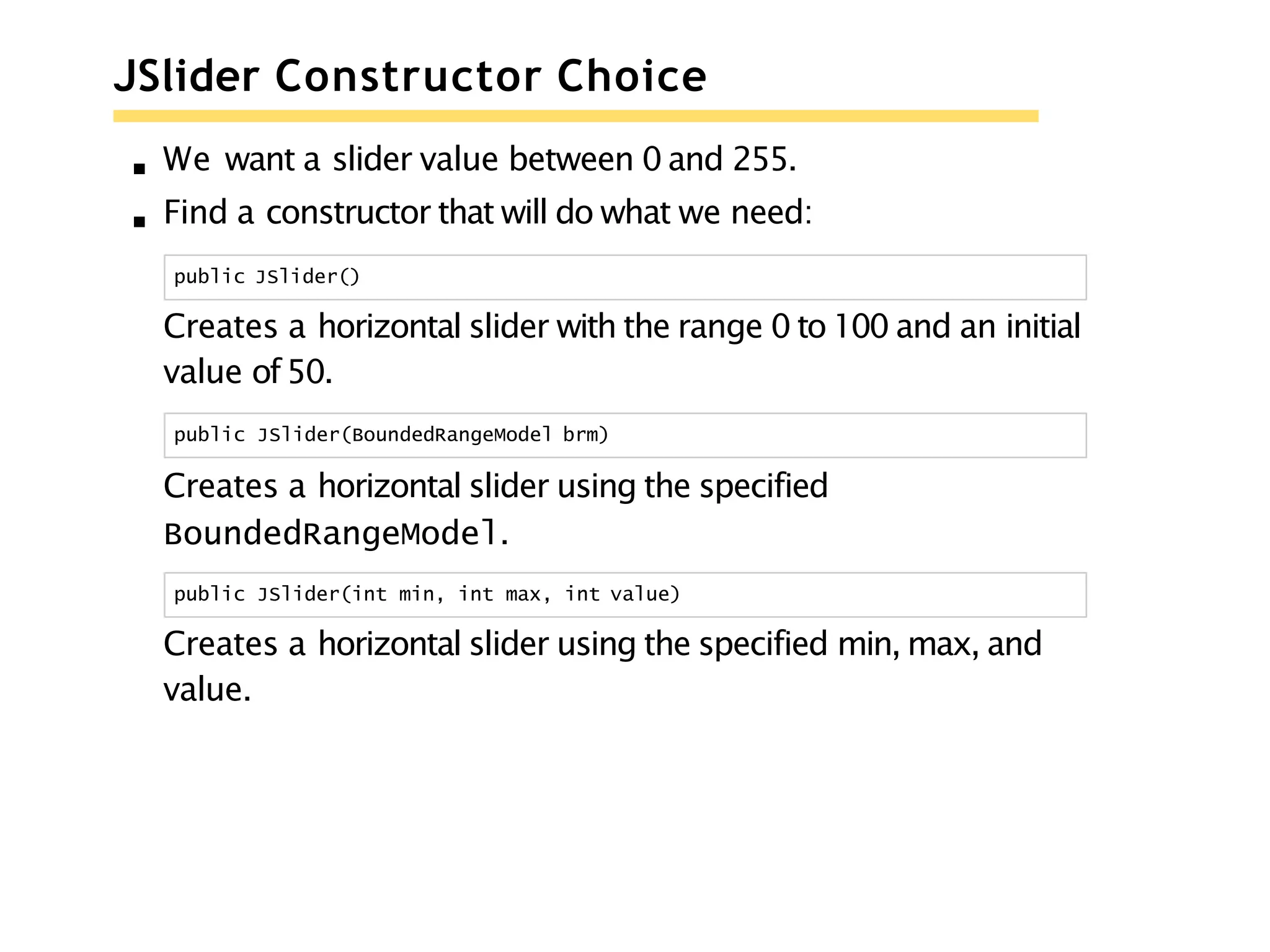JSlider Constructor Choice
We want a slider value between 0 and 255.
Find a constructor that will do what we need:
public JSlider()
Creates a horizontal slider with the range 0 to 100 and an initial
value of50.
public JSlider(BoundedRangeModel brm)
Creates a horizontal slider using the specified
BoundedRangeModel.
public JSlider(int min, int max, int value)
Creates a horizontal slider using the specified min, max, and
value.
 