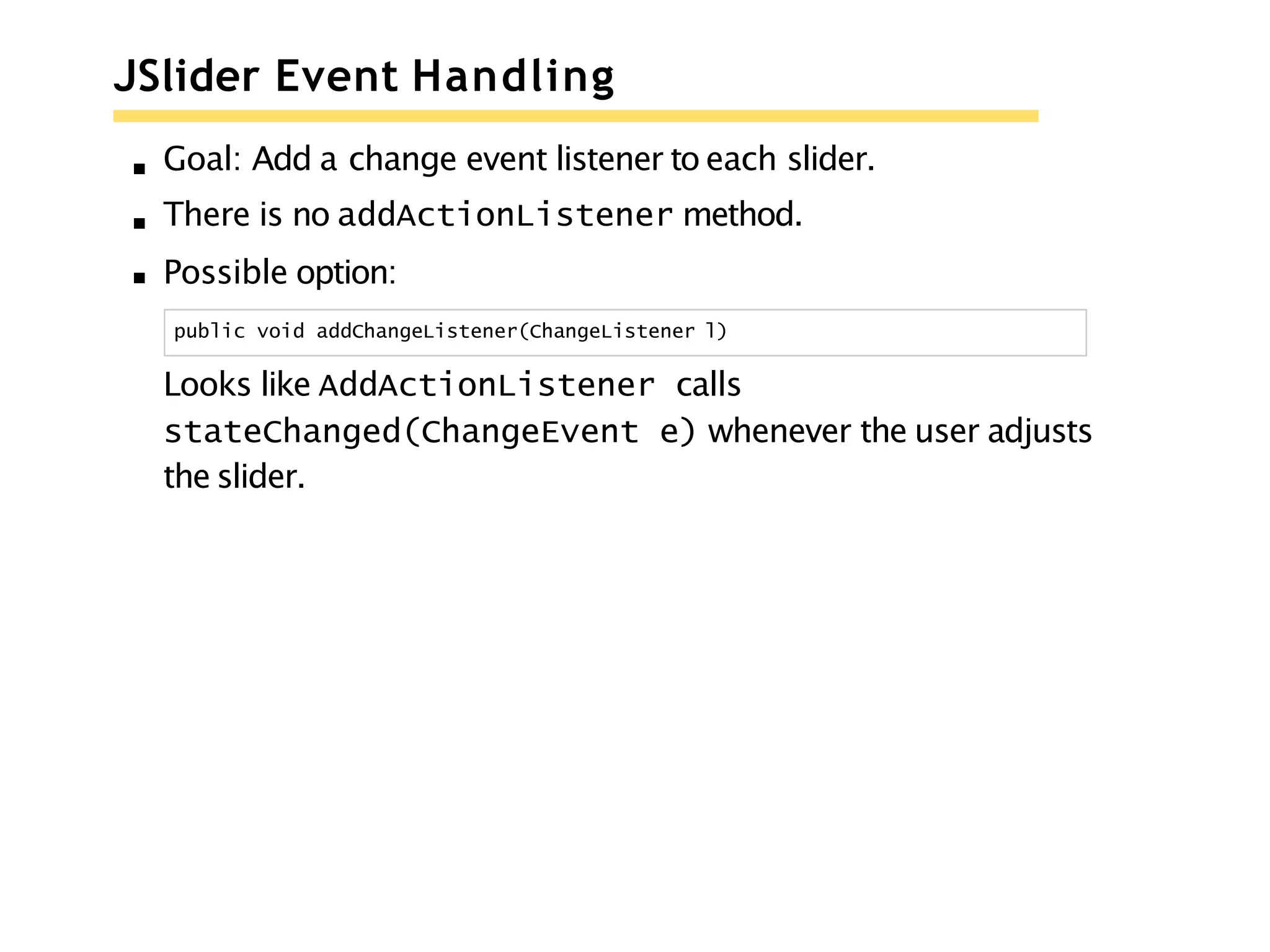 JSlider Event Handling
Goal: Add a change event listener to each slider.
There is no addActionListener method.
Possible option:
public void addChangeListener(ChangeListener l)
Looks like AddActionListener calls
stateChanged(ChangeEvent e) whenever the user adjusts
the slider.
 