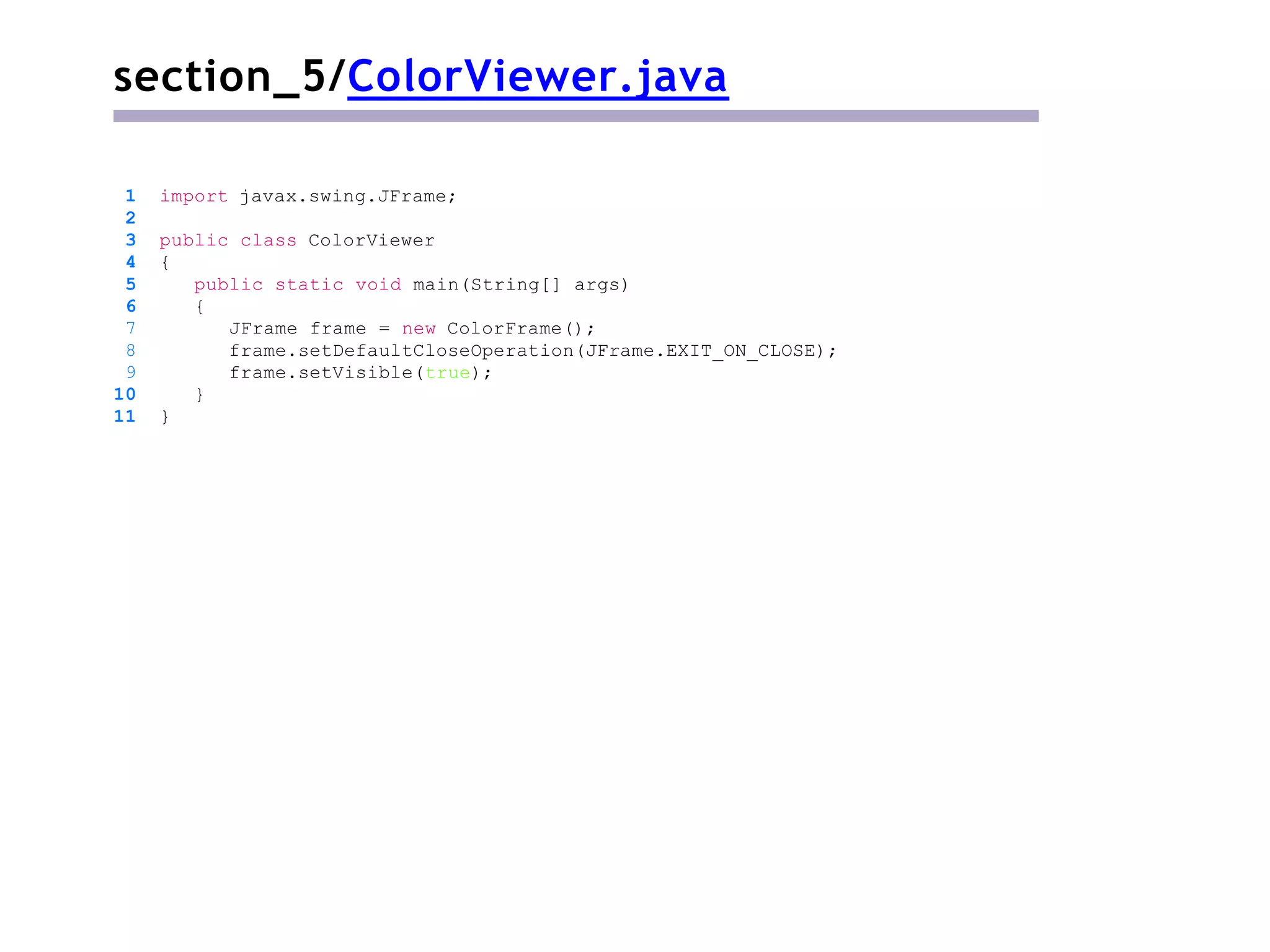 section_5/ColorViewer.java
1 import javax.swing.JFrame;
2
3 public class ColorViewer
4 {
5 public static void main(String[] args)
6 {
7 JFrame frame = new ColorFrame();
8 frame.setDefaultCloseOperation(JFrame.EXIT_ON_CLOSE);
9 frame.setVisible(true);
10 }
11 }
 