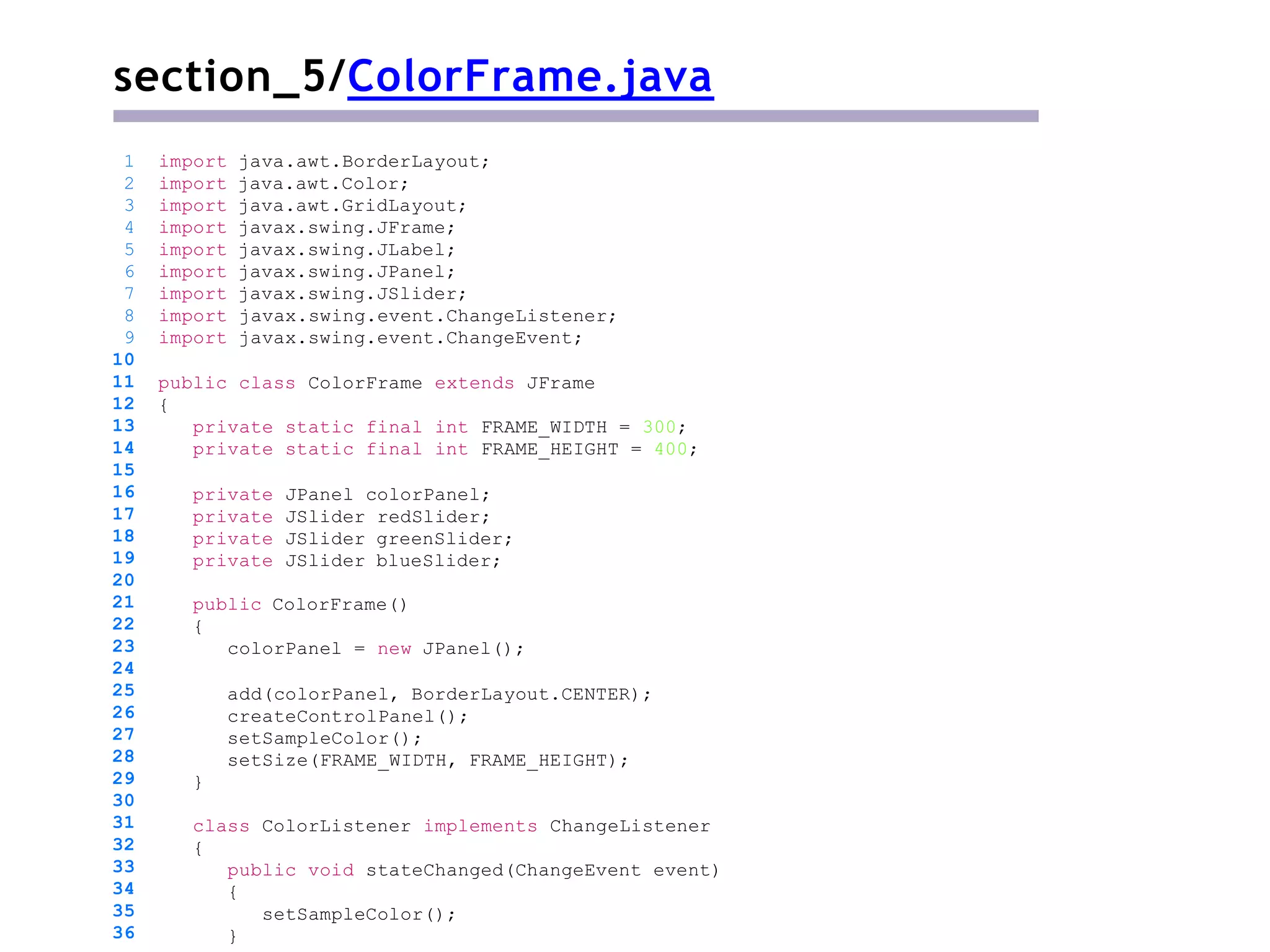 section_5/ColorFrame.java
public class ColorFrame extends JFrame
{
private static final int FRAME_WIDTH = 300;
private static final int FRAME_HEIGHT = 400;
private JPanel colorPanel;
private JSlider redSlider;
private JSlider greenSlider;
private JSlider blueSlider;
public ColorFrame()
{
colorPanel = new JPanel();
add(colorPanel, BorderLayout.CENTER);
createControlPanel();
setSampleColor();
setSize(FRAME_WIDTH, FRAME_HEIGHT);
}
1 import java.awt.BorderLayout;
2 import java.awt.Color;
3 import java.awt.GridLayout;
4 import javax.swing.JFrame;
5 import javax.swing.JLabel;
6 import javax.swing.JPanel;
7 import javax.swing.JSlider;
8 import javax.swing.event.ChangeListener;
9 import javax.swing.event.ChangeEvent;
10
11
12
13
14
15
16
17
18
19
20
21
22
23
24
25
26
27
28
29
30
31
32
33
34
35
36
class ColorListener implements ChangeListener
{
public void stateChanged(ChangeEvent event)
{
setSampleColor();
}
 