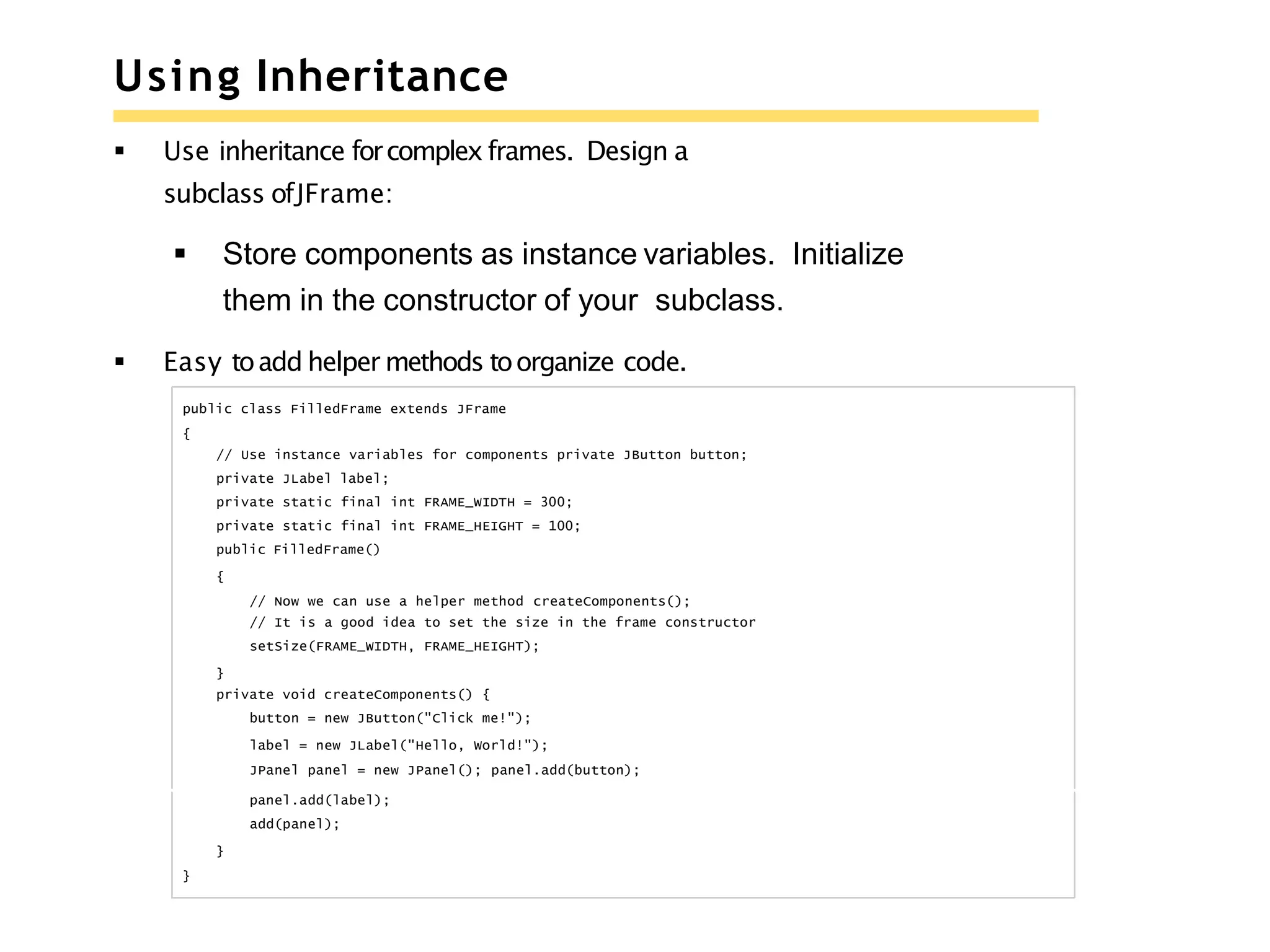 Using Inheritance
 Use inheritance forcomplex frames. Design a
subclass ofJFrame:
 Store components as instance variables. Initialize
them in the constructor of your subclass.
 Easy toadd helper methods toorganize code.
public class FilledFrame extends JFrame
{
// Use instance variables for components private JButton button;
private JLabel label;
private static final int FRAME_WIDTH = 300;
private static final int FRAME_HEIGHT = 100;
public FilledFrame()
{
// Now we can use a helper method createComponents();
// It is a good idea to set the size in the frame constructor
setSize(FRAME_WIDTH, FRAME_HEIGHT);
}
private void createComponents() {
button = new JButton("Click me!");
label = new JLabel("Hello, World!");
JPanel panel = new JPanel(); panel.add(button);
panel.add(label);
add(panel);
}
}
 