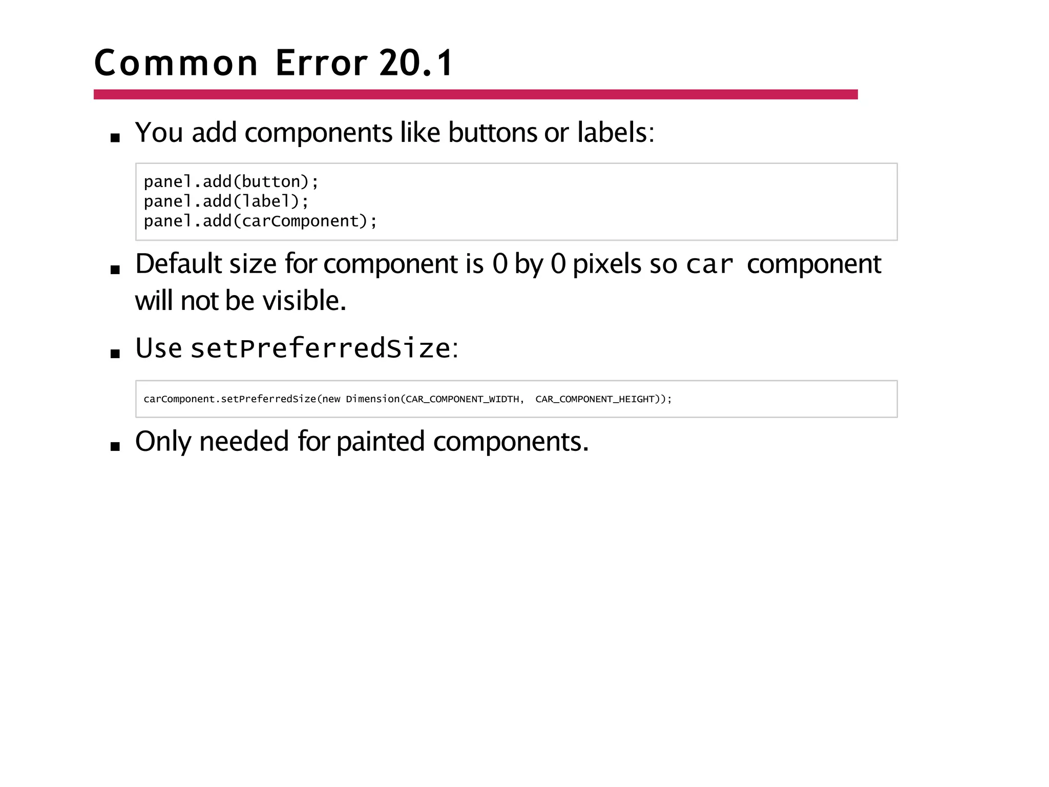 Common Error 20.1
You add components like buttons or labels:
panel.add(button);
panel.add(label);
panel.add(carComponent);
Default size for component is 0 by 0 pixels so car component
will not be visible.
Use setPreferredSize:
carComponent.setPreferredSize(new Dimension(CAR_COMPONENT_WIDTH, CAR_COMPONENT_HEIGHT));
Only needed for painted components.
 