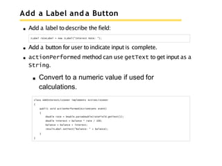 Add a Label and a Button
Add a label to describe the field:
JLabel rateLabel = new JLabel("Interest Rate: ");
Add a button for user to indicate input is complete.
actionPerformed method can use getText to get input as a
String.
Convert to a numeric value if used for
calculations.
class AddInterestListener implements ActionListener
{
public void actionPerformed(ActionEvent event)
{
double rate = Double.parseDouble(rateField.getText());
double interest = balance * rate / 100;
balance = balance + interest;
resultLabel.setText("Balance: " + balance);
}
}
 