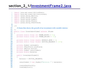 section_2_1/InvestmentFrame2.java
/**
A frame that shows the growth of an investment with variable interest.
*/
public class InvestmentFrame2 extends JFrame
{
private static final int FRAME_WIDTH = 450;
private static final int FRAME_HEIGHT = 100;
private static final double DEFAULT_RATE = 5;
private static final double INITIAL_BALANCE = 1000;
private JLabel rateLabel;
private JTextField rateField;
private JButton button;
private JLabel resultLabel;
private double balance;
public InvestmentFrame2()
{
balance = INITIAL_BALANCE;
resultLabel = new JLabel("Balance: " + balance);
1 import java.awt.event.ActionEvent;
2 import java.awt.event.ActionListener;
3 import javax.swing.JButton;
4 import javax.swing.JFrame;
5 import javax.swing.JLabel;
6 import javax.swing.JPanel;
7 import javax.swing.JTextField;
8
9
10
11
12
13
14
15
16
17
18
19
20
21
22
23
24
25
26
27
28
29
30
31
32
33
createTextField();
createButton();
 