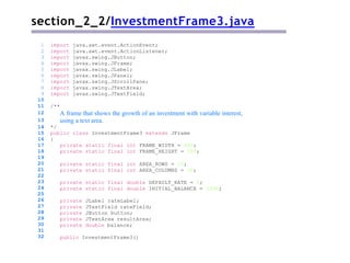 section_2_2/InvestmentFrame3.java
/**
A frame that shows the growth of an investment with variable interest,
using a text area.
*/
public class InvestmentFrame3 extends JFrame
{
private static final int FRAME_WIDTH = 400;
private static final int FRAME_HEIGHT = 250;
private static final int AREA_ROWS = 10;
private static final int AREA_COLUMNS = 30;
private static final double DEFAULT_RATE = 5;
private static final double INITIAL_BALANCE = 1000;
private JLabel rateLabel;
private JTextField rateField;
private JButton button;
private JTextArea resultArea;
private double balance;
1 import java.awt.event.ActionEvent;
2 import java.awt.event.ActionListener;
3 import javax.swing.JButton;
4 import javax.swing.JFrame;
5 import javax.swing.JLabel;
6 import javax.swing.JPanel;
7 import javax.swing.JScrollPane;
8 import javax.swing.JTextArea;
9 import javax.swing.JTextField;
10
11
12
13
14
15
16
17
18
19
20
21
22
23
24
25
26
27
28
29
30
31
32 public InvestmentFrame3()
 