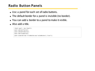 Radio Button Panels
Use a panel for each set of radio buttons.
The default border for a panel is invisible (no border).
You can add a border to a panel to make it visible.
Also add a title.
JPanel panel = new JPanel();
panel.add(smallButton);
panel.add(mediumButton);
panel.add(largeButton);
panel.setBorder(new TitledBorder(new EtchedBorder(),"Size"));
 