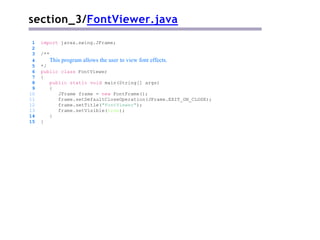 section_3/FontViewer.java
1 import javax.swing.JFrame;
2
3 /**
4 This program allows the user to view font effects.
5 */
6 public class FontViewer
7 {
8 public static void main(String[] args)
9 {
10 JFrame frame = new FontFrame();
11 frame.setDefaultCloseOperation(JFrame.EXIT_ON_CLOSE);
12 frame.setTitle("FontViewer");
13 frame.setVisible(true);
14 }
15 }
 