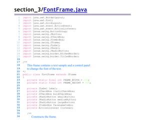 section_3/FontFrame.java
/**
This frame contains a text sample and a control panel
to change the font of the text.
*/
public class FontFrame extends JFrame
{
private static final int FRAME_WIDTH = 300;
private static final int FRAME_HEIGHT = 400;
private JLabel label;
private JCheckBox italicCheckBox;
private JCheckBox boldCheckBox;
private JRadioButton smallButton;
private JRadioButton mediumButton;
private JRadioButton largeButton;
private JComboBox facenameCombo;
private ActionListener listener;
1 import java.awt.BorderLayout;
2 import java.awt.Font;
3 import java.awt.GridLayout;
4 import java.awt.event.ActionEvent;
5 import java.awt.event.ActionListener;
6 import javax.swing.ButtonGroup;
7 import javax.swing.JButton;
8 import javax.swing.JCheckBox;
9 import javax.swing.JComboBox;
10 import javax.swing.JFrame;
11 import javax.swing.JLabel;
12 import javax.swing.JPanel;
13 import javax.swing.JRadioButton;
14 import javax.swing.border.EtchedBorder;
15 import javax.swing.border.TitledBorder;
16
17
18
19
20
21
22
23
24
25
26
27
28
29
30
31
32
33
34
35
36
/**
Constructs the frame.
 