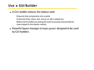 Use a GUI Builder
A GUI builder reduces the tedious work:
Drag and drop components onto a panel.
Customize fonts, colors, text, and so on with a dialog box.
Define event handlers by picking the event to process and provide the
code snippet for the listener method.
Powerful layout manager GroupLayout designed to be used
by GUI builders.
 
