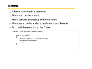 M enus
A frame can contain a menu bar.
Menu bar contains menus.
Menu contains submenus and menu items.
Menu items can be added to each menu or submenu.
First, add the menu bar to the frame:
public class MyFrame extends JFrame
{
public MyFrame()
{
JMenuBar menuBar = new JMenuBar();
setJMenuBar(menuBar);
. . .
}
. . .
}
 