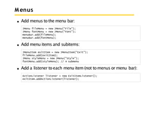 M enus
Add menus to the menu bar:
JMenu fileMenu = new JMenu("File");
JMenu fontMenu = new JMenu("Font");
menuBar.add(fileMenu);
menuBar.add(fontMenu);
Add menu items and subitems:
JMenuItem exitItem = new JMenuItem("Exit");
fileMenu.add(exitItem);
JMenu styleMenu = new JMenu("Style");
fontMenu.add(styleMenu); // A submenu
Add a listener to each menu item (not to menus or menu bar):
ActionListener listener = new ExitItemListener();
exitItem.addActionListener(listener);
 