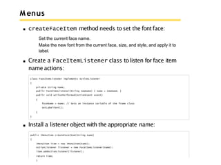 M enus
createFaceItem method needs to set the fontface:
Set the current face name.
Make the new font from the current face, size, and style, and apply it to
label.
Create a FaceItemListener class to listen for face item
name actions:
class FaceItemListener implements ActionListener
{
private String name;
public FaceItemListener(String newName) { name = newName; }
public void actionPerformed(ActionEvent event)
{
faceName = name; // Sets an instance variable of the frame class
setLabelFont();
}
}
Install a listener object with the appropriate name:
public JMenuItem createFaceItem(String name)
{
JMenuItem item = new JMenuItem(name);
ActionListener listener = new FaceItemListener(name);
item.addActionListener(listener);
return item;
}
 