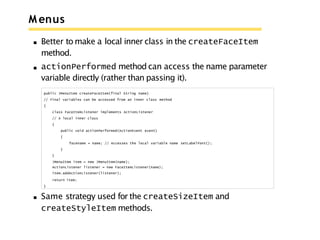 M enus
Better to make a local inner class in the createFaceItem
method.
actionPerformed method can access the name parameter
variable directly (rather than passing it).
public JMenuItem createFaceItem(final String name)
// Final variables can be accessed from an inner class method
{
class FaceItemListener implements ActionListener
// A local inner class
{
public void actionPerformed(ActionEvent event)
{
facename = name; // Accesses the local variable name setLabelFont();
}
}
JMenuItem item = new JMenuItem(name);
ActionListener listener = new FaceItemListener(name);
item.addActionListener(listener);
return item;
}
Same strategy used for the createSizeItem and
createStyleItem methods.
 