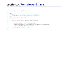 section_4/FontViewer2.java
1 import javax.swing.JFrame;
2
3 /**
4 This program uses a menu to display font effects.
5 */
6 public class FontViewer2
7 {
8 public static void main(String[] args)
9 {
10 JFrame frame = new FontFrame2();
11 frame.setDefaultCloseOperation(JFrame.EXIT_ON_CLOSE);
12 frame.setTitle("FontViewer");
13 frame.setVisible(true);
14 }
15 }
 