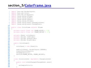 section_5/ColorFrame.java
public class ColorFrame extends JFrame
{
private static final int FRAME_WIDTH = 300;
private static final int FRAME_HEIGHT = 400;
private JPanel colorPanel;
private JSlider redSlider;
private JSlider greenSlider;
private JSlider blueSlider;
public ColorFrame()
{
colorPanel = new JPanel();
add(colorPanel, BorderLayout.CENTER);
createControlPanel();
setSampleColor();
setSize(FRAME_WIDTH, FRAME_HEIGHT);
}
1 import java.awt.BorderLayout;
2 import java.awt.Color;
3 import java.awt.GridLayout;
4 import javax.swing.JFrame;
5 import javax.swing.JLabel;
6 import javax.swing.JPanel;
7 import javax.swing.JSlider;
8 import javax.swing.event.ChangeListener;
9 import javax.swing.event.ChangeEvent;
10
11
12
13
14
15
16
17
18
19
20
21
22
23
24
25
26
27
28
29
30
31
32
33
34
35
36
class ColorListener implements ChangeListener
{
public void stateChanged(ChangeEvent event)
{
setSampleColor();
}
 