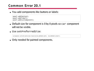 Common Error 20.1
You add components like buttons or labels:
panel.add(button);
panel.add(label);
panel.add(carComponent);
Default size for component is 0 by 0 pixels so car component
will not be visible.
Use setPreferredSize:
carComponent.setPreferredSize(new Dimension(CAR_COMPONENT_WIDTH, CAR_COMPONENT_HEIGHT));
Only needed for painted components.
 