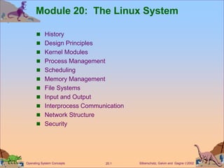 Silberschatz, Galvin and Gagne 2002
20.1
Operating System Concepts
Module 20: The Linux System
 History
 Design Principles
 Kernel Modules
 Process Management
 Scheduling
 Memory Management
 File Systems
 Input and Output
 Interprocess Communication
 Network Structure
 Security
 