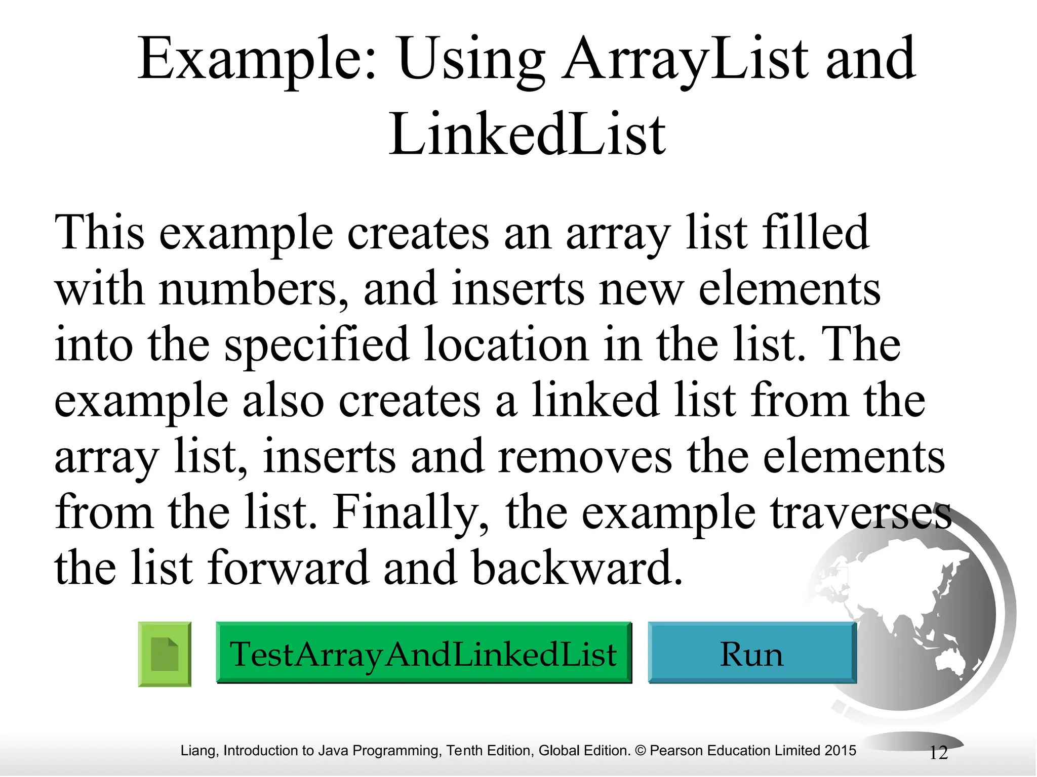 Liang, Introduction to Java Programming, Tenth Edition, Global Edition. © Pearson Education Limited 2015 12
Example: Using ArrayList and
LinkedList
This example creates an array list filled
with numbers, and inserts new elements
into the specified location in the list. The
example also creates a linked list from the
array list, inserts and removes the elements
from the list. Finally, the example traverses
the list forward and backward.
Run
TestArrayAndLinkedList
 