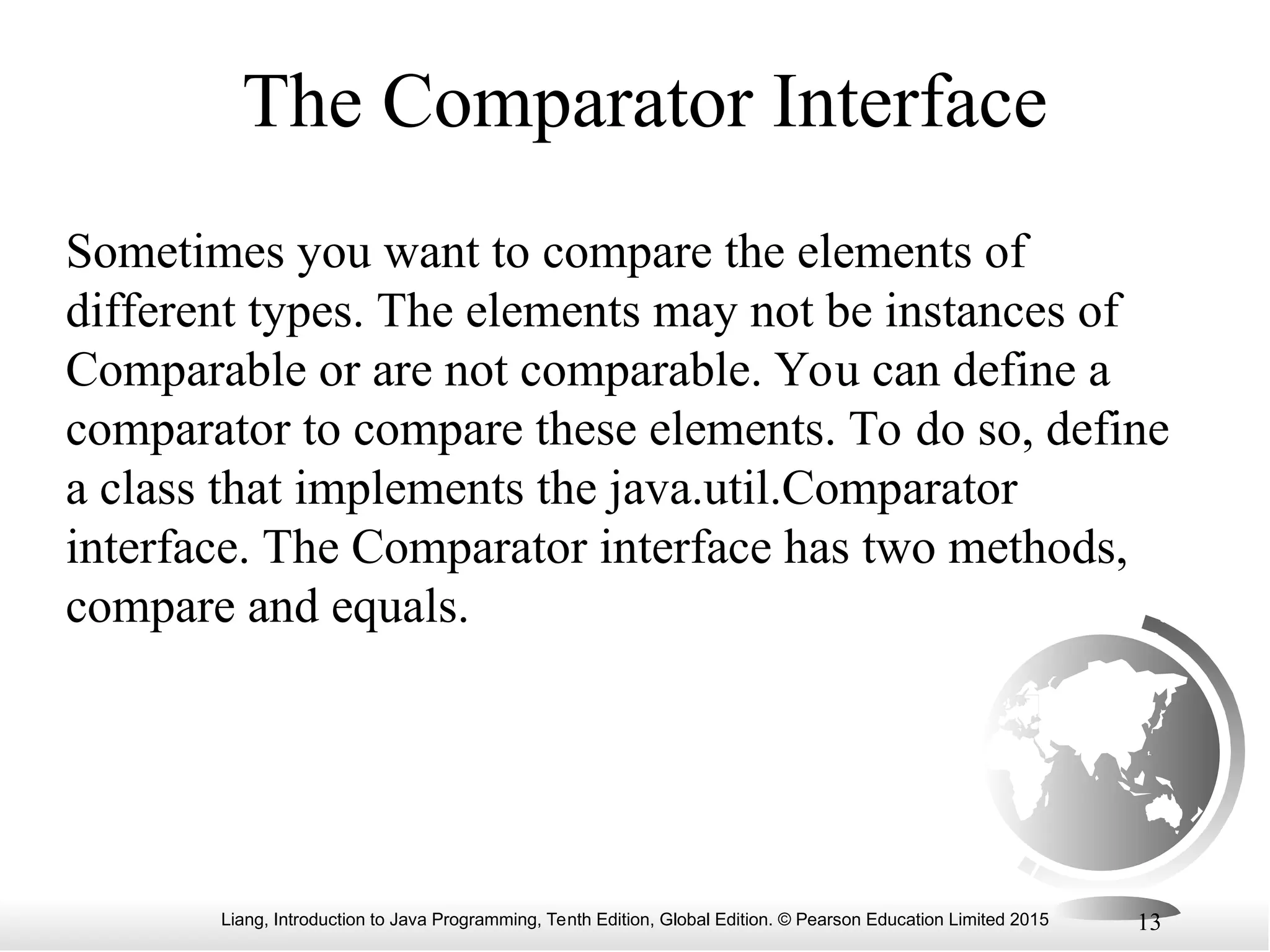 Liang, Introduction to Java Programming, Tenth Edition, Global Edition. © Pearson Education Limited 2015 13
The Comparator Interface
Sometimes you want to compare the elements of
different types. The elements may not be instances of
Comparable or are not comparable. You can define a
comparator to compare these elements. To do so, define
a class that implements the java.util.Comparator
interface. The Comparator interface has two methods,
compare and equals.
 