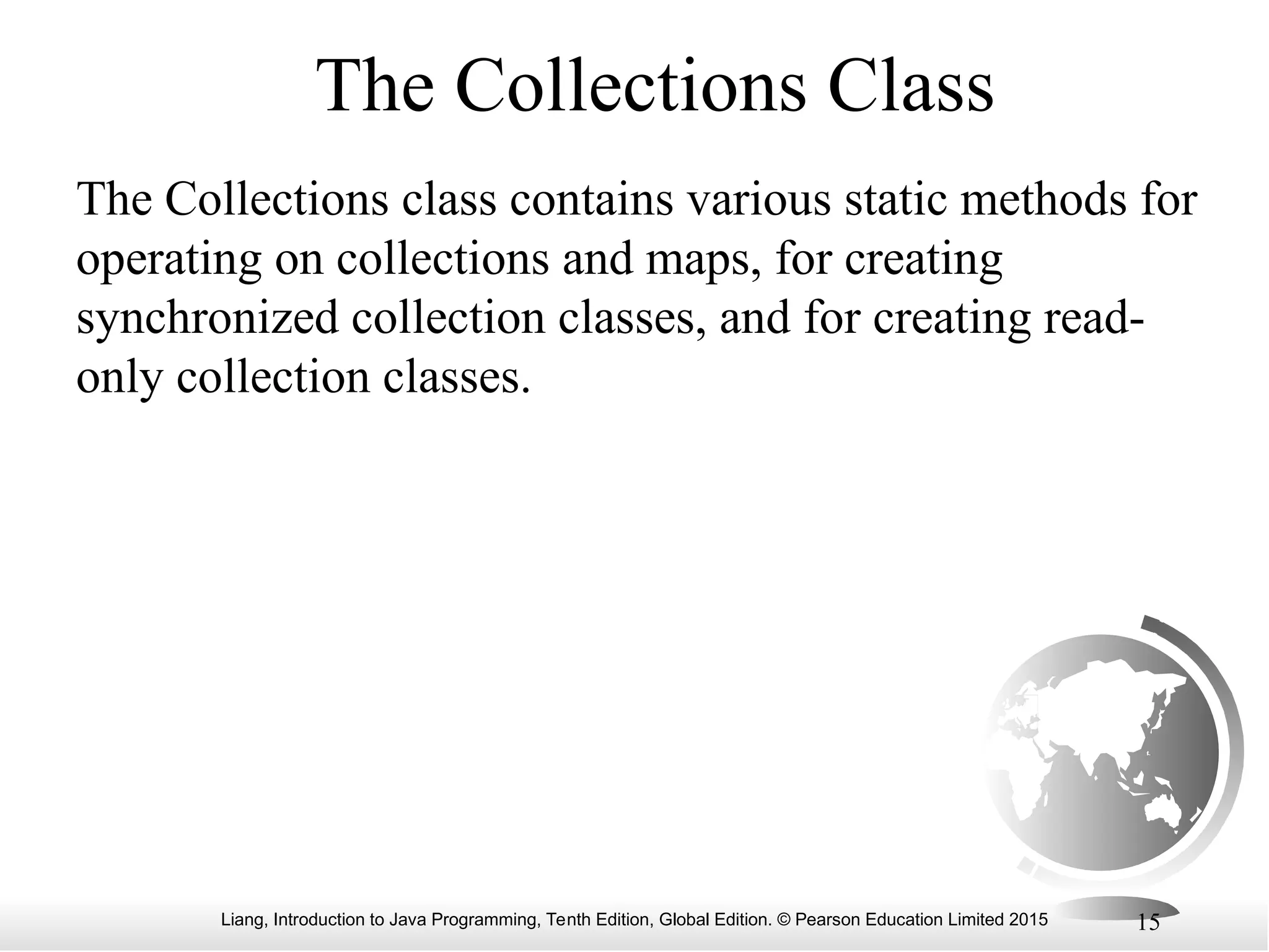 Liang, Introduction to Java Programming, Tenth Edition, Global Edition. © Pearson Education Limited 2015 15
The Collections Class
The Collections class contains various static methods for
operating on collections and maps, for creating
synchronized collection classes, and for creating read-
only collection classes.
 