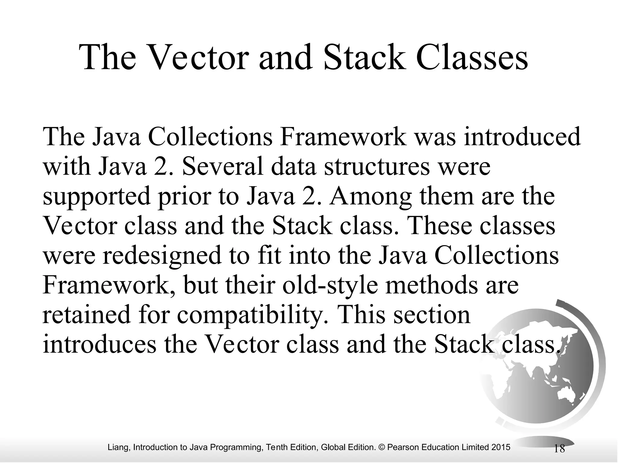 Liang, Introduction to Java Programming, Tenth Edition, Global Edition. © Pearson Education Limited 2015 18
The Vector and Stack Classes
The Java Collections Framework was introduced
with Java 2. Several data structures were
supported prior to Java 2. Among them are the
Vector class and the Stack class. These classes
were redesigned to fit into the Java Collections
Framework, but their old-style methods are
retained for compatibility. This section
introduces the Vector class and the Stack class.
 