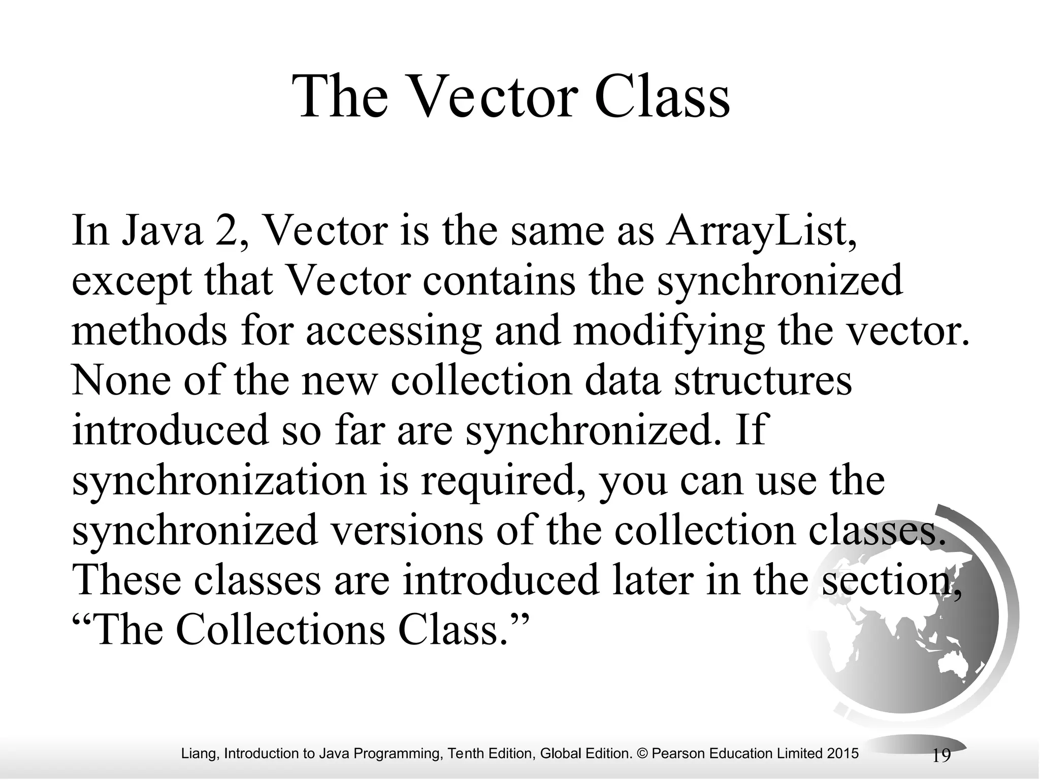 Liang, Introduction to Java Programming, Tenth Edition, Global Edition. © Pearson Education Limited 2015 19
The Vector Class
In Java 2, Vector is the same as ArrayList,
except that Vector contains the synchronized
methods for accessing and modifying the vector.
None of the new collection data structures
introduced so far are synchronized. If
synchronization is required, you can use the
synchronized versions of the collection classes.
These classes are introduced later in the section,
“The Collections Class.”
 