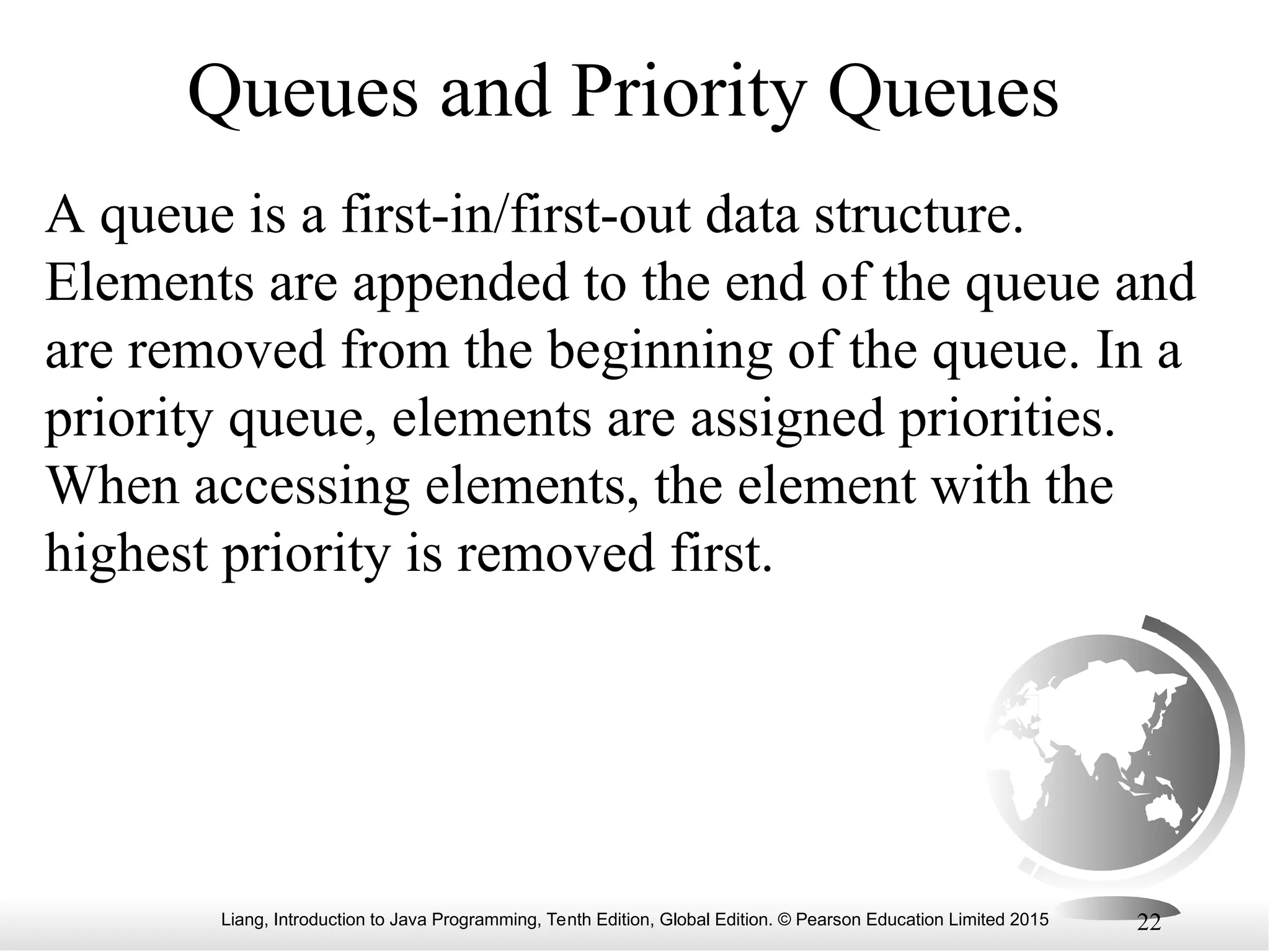 Liang, Introduction to Java Programming, Tenth Edition, Global Edition. © Pearson Education Limited 2015 22
Queues and Priority Queues
A queue is a first-in/first-out data structure.
Elements are appended to the end of the queue and
are removed from the beginning of the queue. In a
priority queue, elements are assigned priorities.
When accessing elements, the element with the
highest priority is removed first.
 