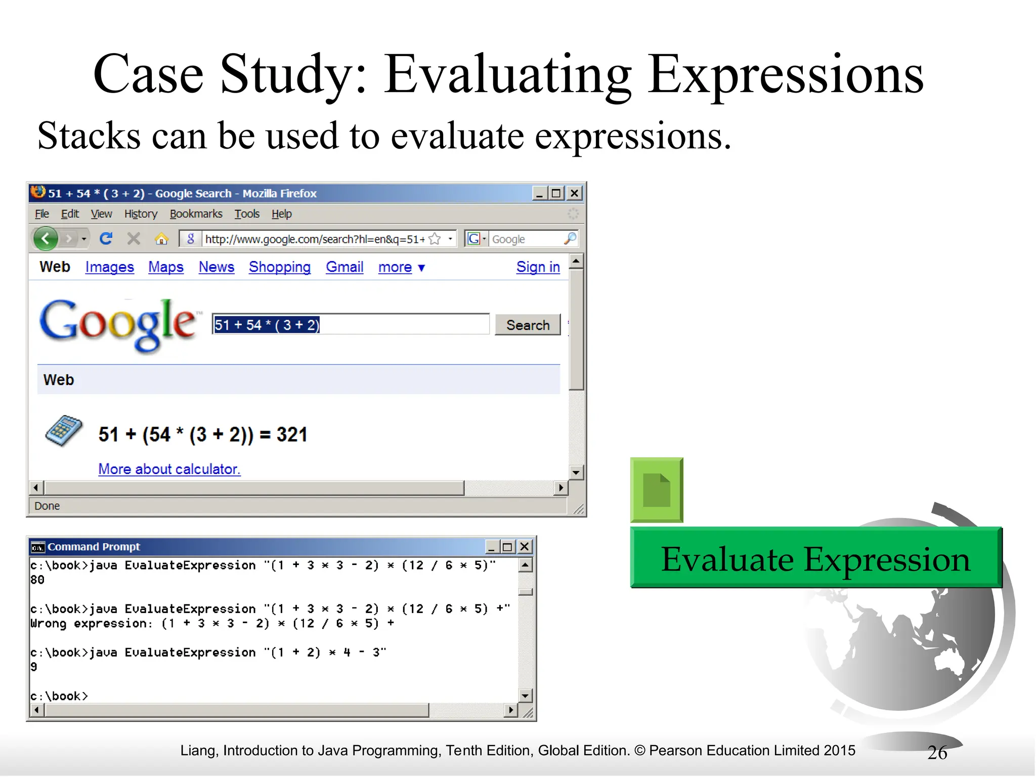 Liang, Introduction to Java Programming, Tenth Edition, Global Edition. © Pearson Education Limited 2015 26
Case Study: Evaluating Expressions
Stacks can be used to evaluate expressions.
Evaluate Expression
 