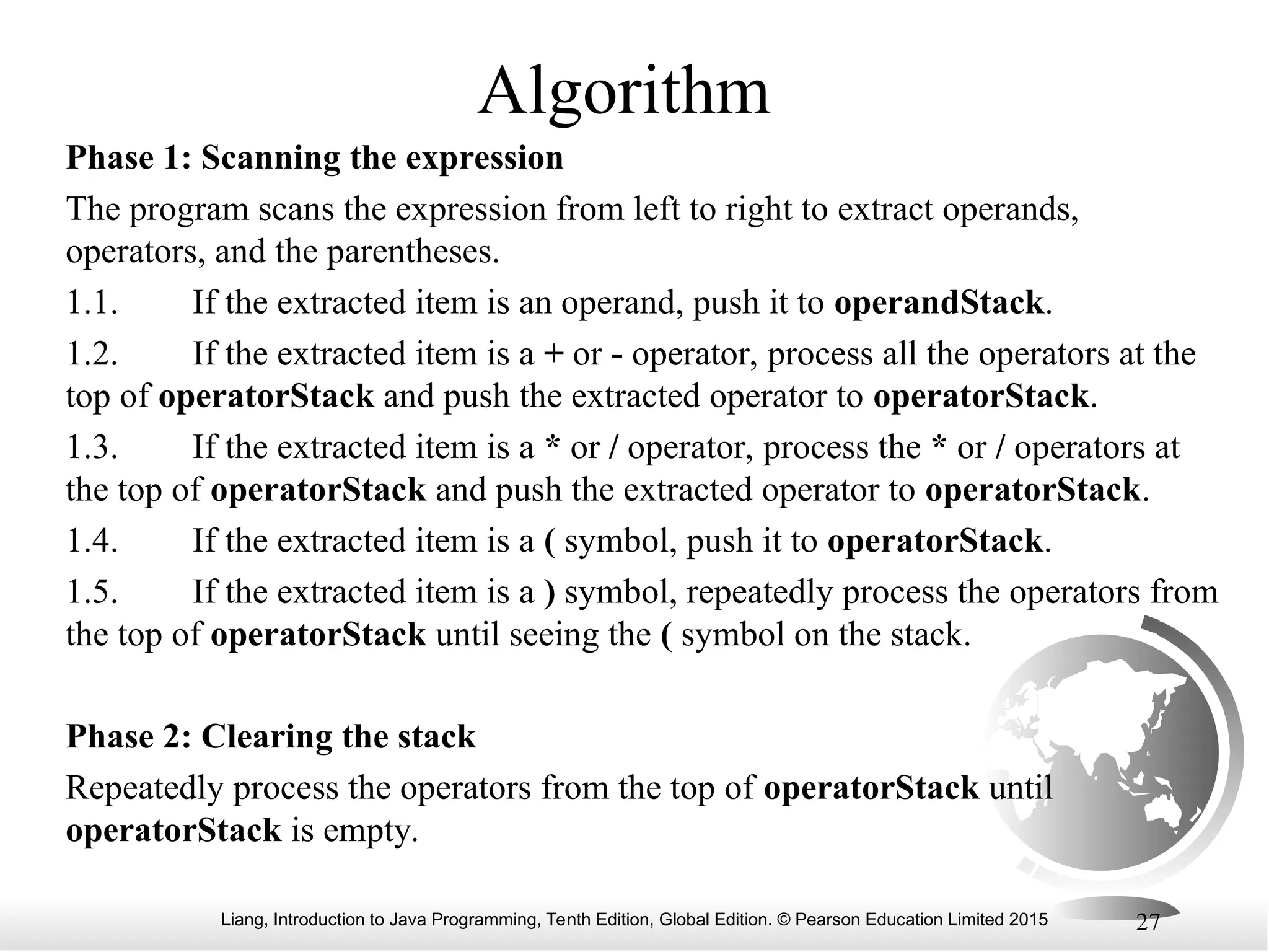 Liang, Introduction to Java Programming, Tenth Edition, Global Edition. © Pearson Education Limited 2015 27
Algorithm
Phase 1: Scanning the expression
The program scans the expression from left to right to extract operands,
operators, and the parentheses.
1.1. If the extracted item is an operand, push it to operandStack.
1.2. If the extracted item is a + or - operator, process all the operators at the
top of operatorStack and push the extracted operator to operatorStack.
1.3. If the extracted item is a * or / operator, process the * or / operators at
the top of operatorStack and push the extracted operator to operatorStack.
1.4. If the extracted item is a ( symbol, push it to operatorStack.
1.5. If the extracted item is a ) symbol, repeatedly process the operators from
the top of operatorStack until seeing the ( symbol on the stack.
Phase 2: Clearing the stack
Repeatedly process the operators from the top of operatorStack until
operatorStack is empty.
 