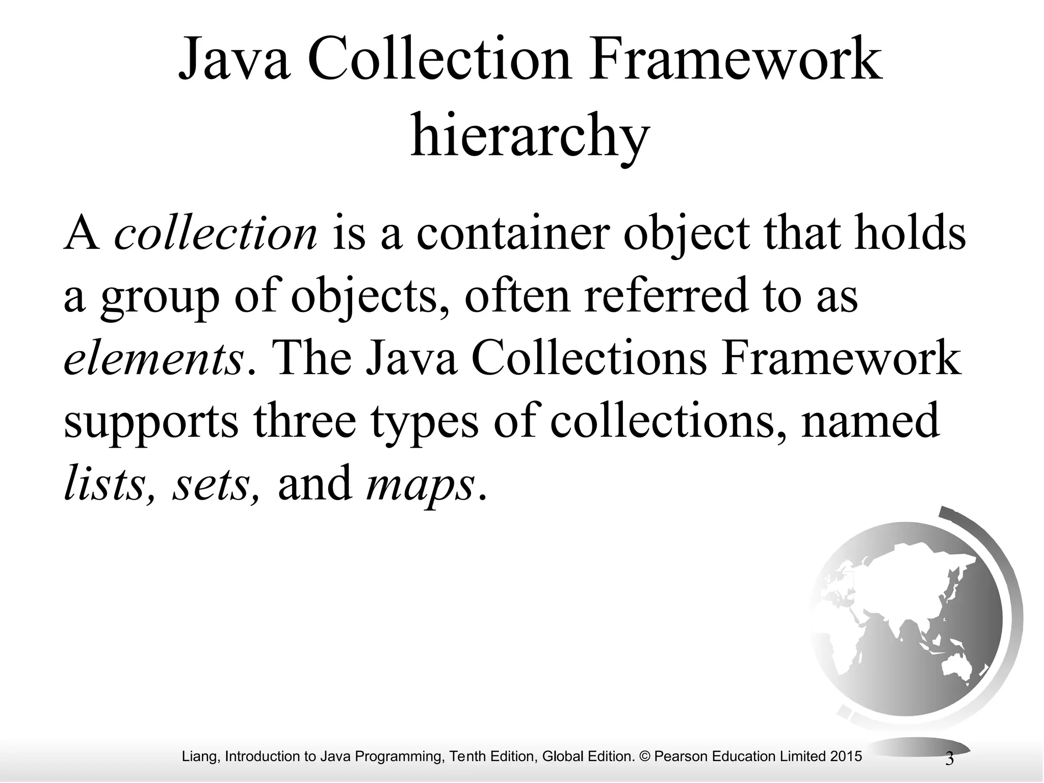 Liang, Introduction to Java Programming, Tenth Edition, Global Edition. © Pearson Education Limited 2015 3
Java Collection Framework
hierarchy
A collection is a container object that holds
a group of objects, often referred to as
elements. The Java Collections Framework
supports three types of collections, named
lists, sets, and maps.
 