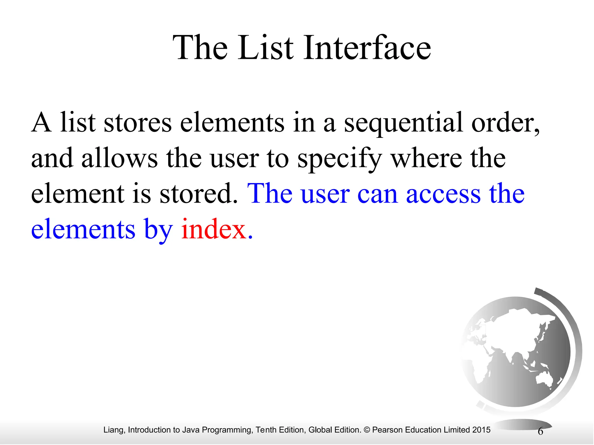 Liang, Introduction to Java Programming, Tenth Edition, Global Edition. © Pearson Education Limited 2015 6
The List Interface
A list stores elements in a sequential order,
and allows the user to specify where the
element is stored. The user can access the
elements by index.
 