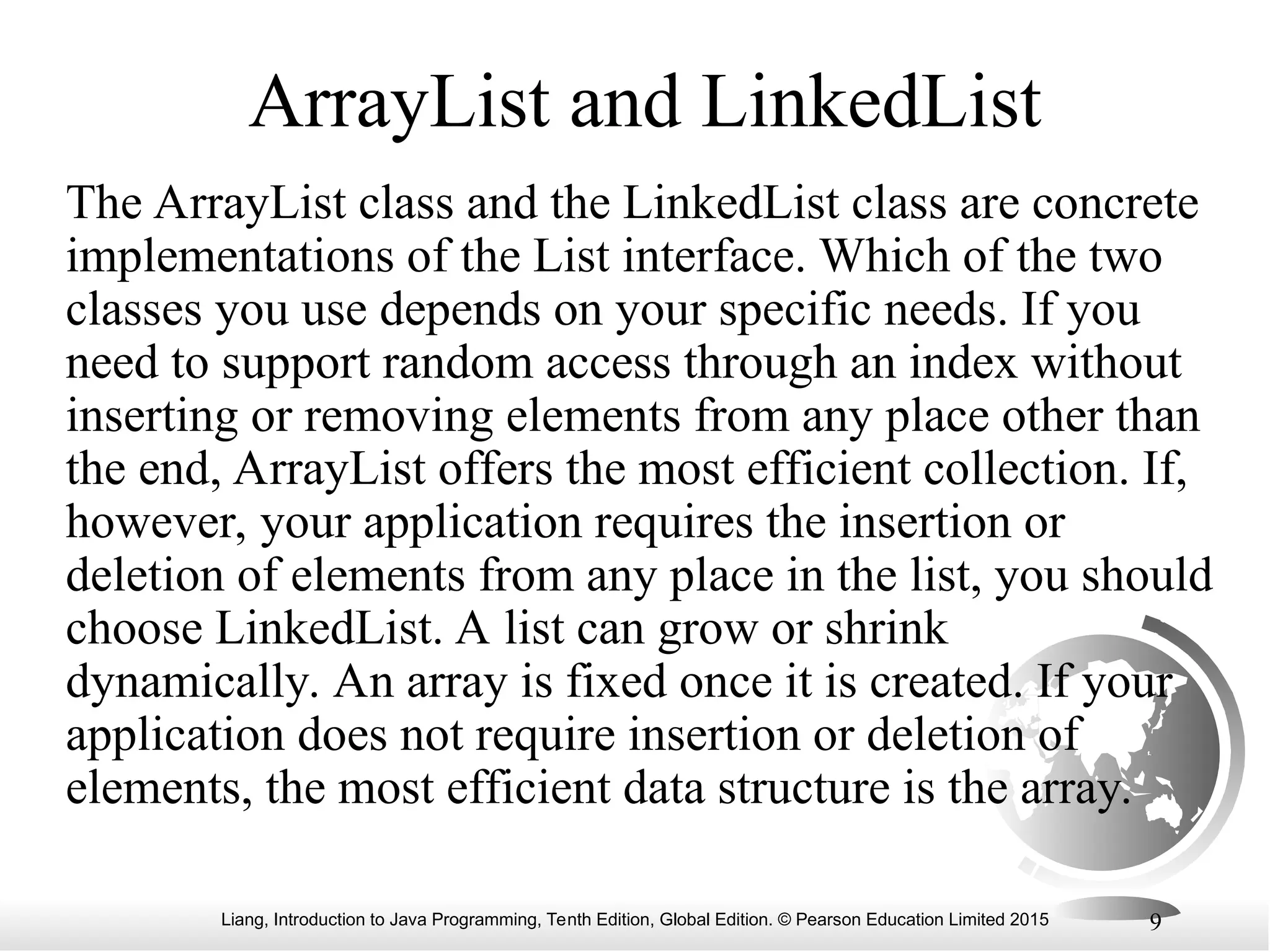 Liang, Introduction to Java Programming, Tenth Edition, Global Edition. © Pearson Education Limited 2015 9
ArrayList and LinkedList
The ArrayList class and the LinkedList class are concrete
implementations of the List interface. Which of the two
classes you use depends on your specific needs. If you
need to support random access through an index without
inserting or removing elements from any place other than
the end, ArrayList offers the most efficient collection. If,
however, your application requires the insertion or
deletion of elements from any place in the list, you should
choose LinkedList. A list can grow or shrink
dynamically. An array is fixed once it is created. If your
application does not require insertion or deletion of
elements, the most efficient data structure is the array.
 