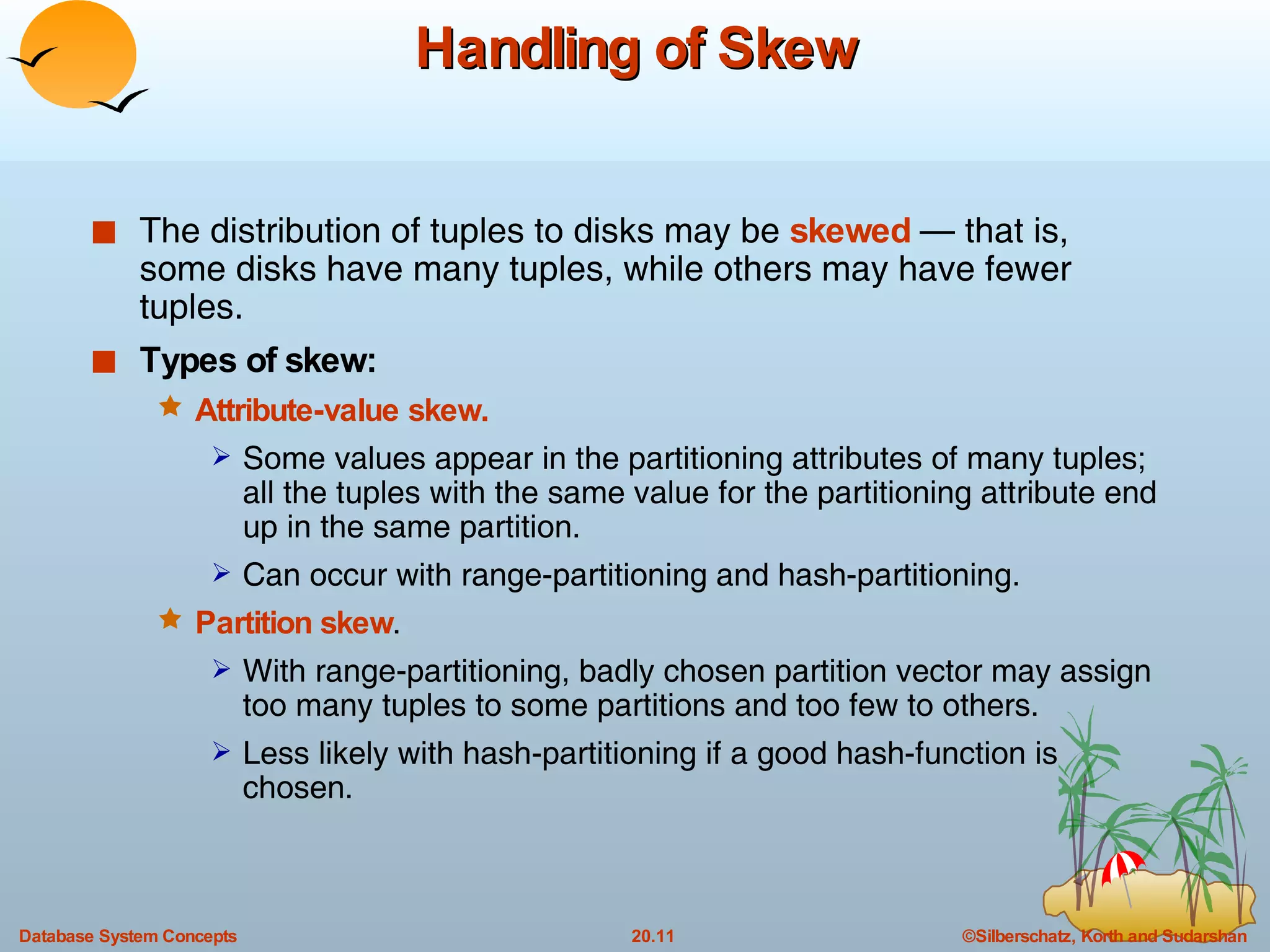 Handling of Skew The distribution of tuples to disks may be  skewed   — that is, some disks have many tuples, while others may have fewer tuples. Types of skew: Attribute-value skew. Some values appear in the partitioning attributes of many tuples; all the tuples with the same value for the partitioning attribute end up in the same partition. Can occur with range-partitioning and hash-partitioning. Partition skew . With range-partitioning, badly chosen partition vector may assign too many tuples to some partitions and too few to others. Less likely with hash-partitioning if a good hash-function is chosen. 