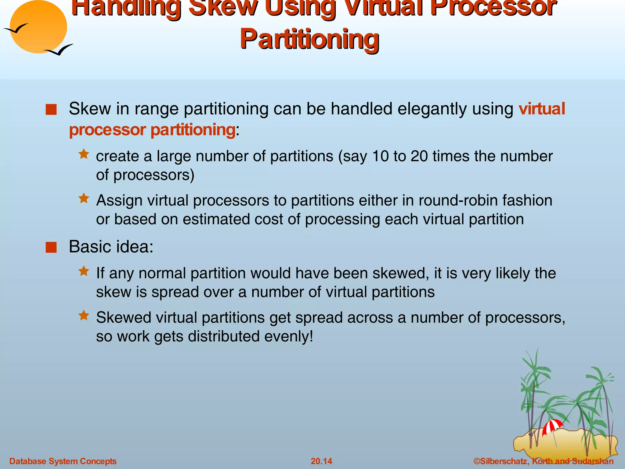 Handling Skew Using Virtual Processor Partitioning  Skew in range partitioning can be handled elegantly using  virtual processor partitioning :  create a large number of partitions (say 10 to 20 times the number of processors) Assign virtual processors to partitions either in round-robin fashion or based on estimated cost of processing each virtual partition Basic idea: If any normal partition would have been skewed, it is very likely the skew is spread over a number of virtual partitions Skewed virtual partitions get spread across a number of processors, so work gets distributed evenly! 