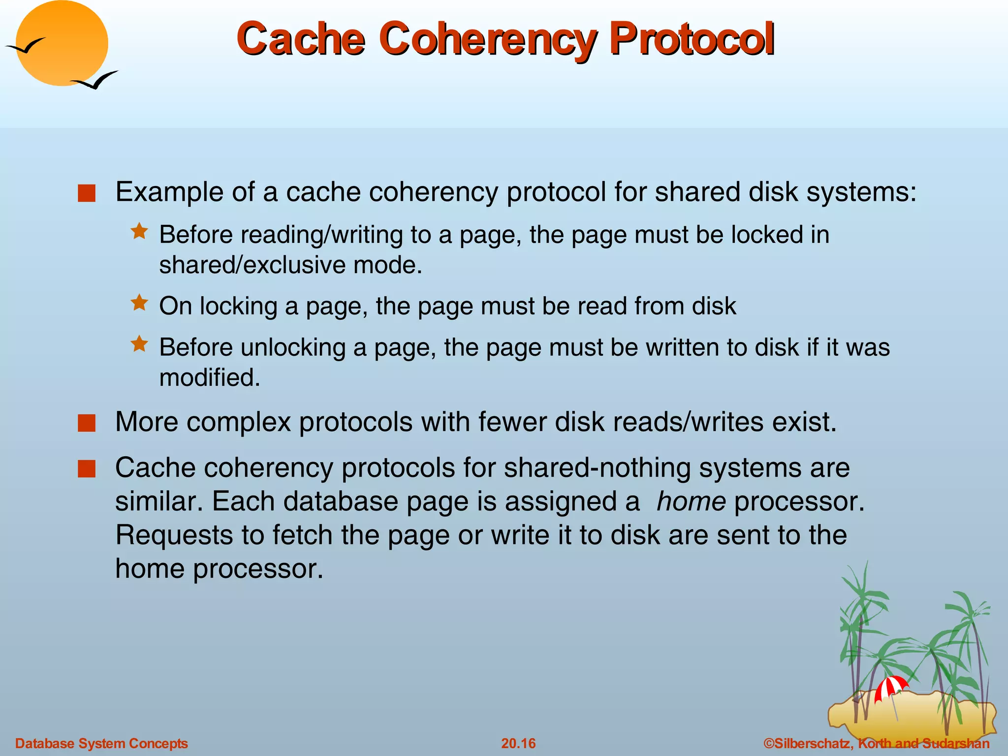 Cache Coherency Protocol Example of a cache coherency protocol for shared disk systems: Before reading/writing to a page, the page must be locked in shared/exclusive mode. On locking a page, the page must be read from disk Before unlocking a page, the page must be written to disk if it was modified. More complex protocols with fewer disk reads/writes exist. Cache coherency protocols for shared-nothing systems are similar. Each database page is assigned a  home  processor. Requests to fetch the page or write it to disk are sent to the home processor. 