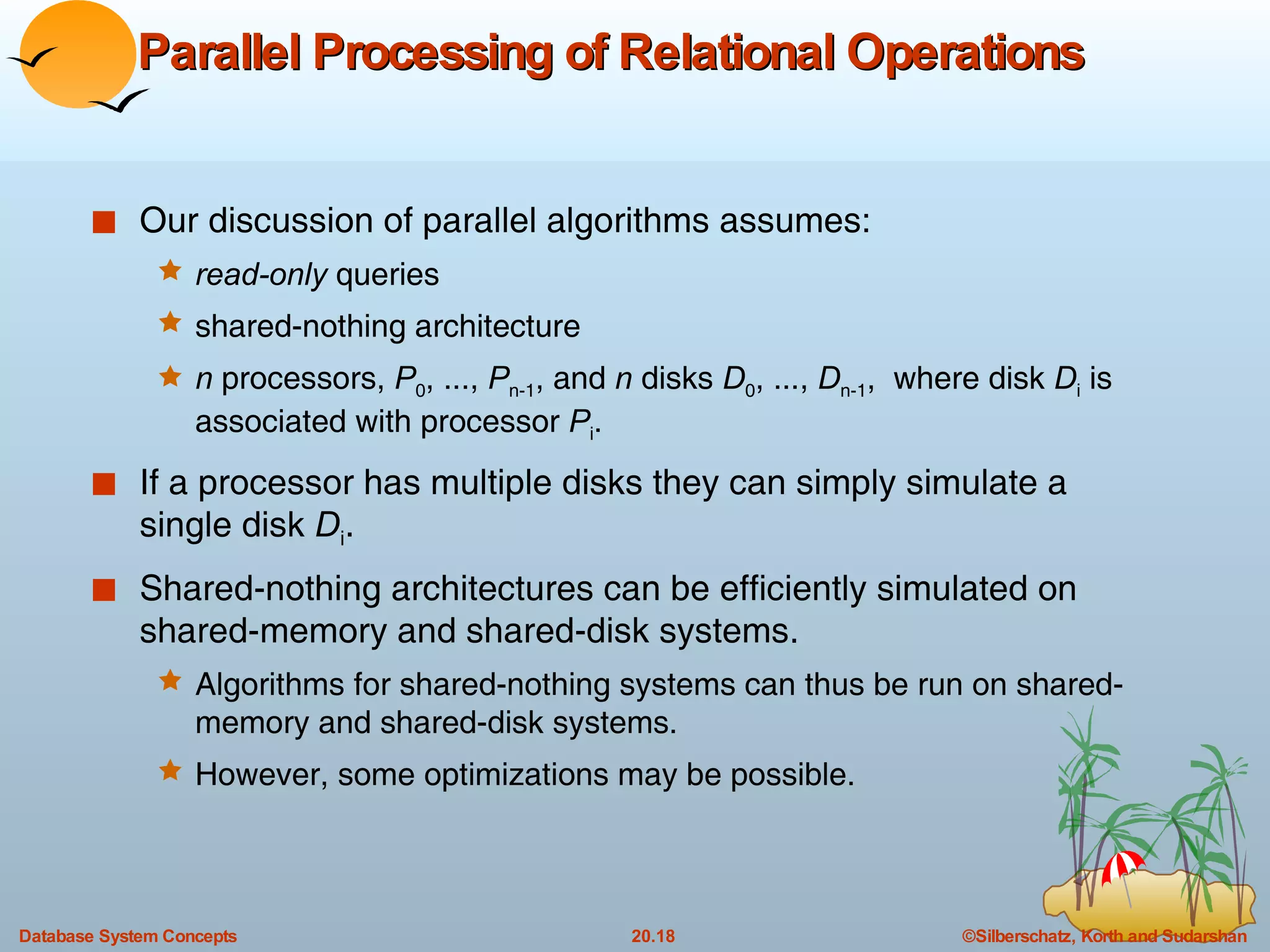 Parallel Processing of Relational Operations Our discussion of parallel algorithms assumes: read-only  queries shared-nothing architecture n  processors,  P 0 , ...,  P n-1 , and  n  disks  D 0 , ...,  D n-1 ,  where disk  D i  is associated with processor  P i . If a processor has multiple disks they can simply simulate a single disk  D i . Shared-nothing architectures can be efficiently simulated on shared-memory and shared-disk systems.  Algorithms for shared-nothing systems can thus be run on shared-memory and shared-disk systems.  However, some optimizations may be possible. 
